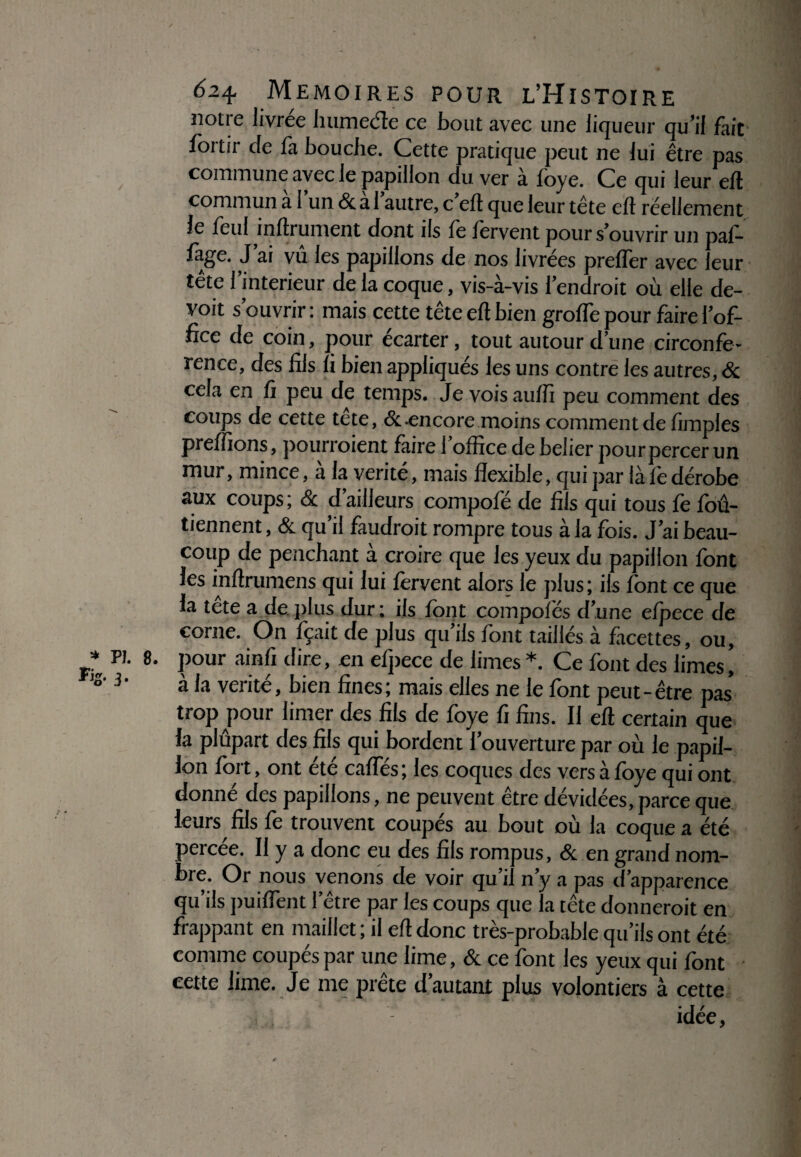 Fig. 3. 624, MEMOIRES POUR L’HlSTOIRE notre livrée humede ce bout avec une liqueur qu’il fait fortir de là bouche. Cette pratique peut ne lui être pas commune avec le papillon du ver à foye. Ce qui leur eft commun al un <3c a 1 autre, c ell que leur tête ell réellement le feul infiniment dont ils le fervent pour s’ouvrir un paf- làge. J ai vu les papillons de nos livrées prefler avec leur tête l’interieur de la coque, vis-à-vis l’endroit où elle de- voit s’ouvrir : mais cette tête eft bien grolfe pour faire l’of¬ fice de coin, pour écarter, tout autour d’une circonfé¬ rence, des fils fi bien appliqués les uns contre les autres, & cela en fi peu de temps. Je vois aulfi peu comment des coups de cette tête, & encore moins commentde fimples preiîions, pourraient faire 1 office de belier pour percer un mur, mince, à la vérité, mais flexible, qui par là le dérobe aux coups ; & d’ailleurs compofé de fils qui tous fe loû- tiennent, & qu’il faudrait rompre tous à la fois. J’ai beau¬ coup de penchant a croire que les yeux du papillon font les inftrumens qui lui lervent alors le plus; ils font ce que la tete a de plus dur; ils font compofés d’une elpece de corne. On fçait de plus qu’ils font taillés à facettes, ou, . pour ainfi dire, en elpece de limes *. Ce font des limes, à la vérité, bien fines; mais elles ne le font peut-être pas* trop pour limer des fils de foye fi fins. Il eft certain que la plupart des fils qui bordent 1 ouverture par où le papil¬ lon fort, ont été caftes ; les coques des vers à foye qui ont donné des papillons, ne peuvent être dévidées, parce que leurs fils fe trouvent coupés au bout où la coque a été percée. Il y a donc eu des fils rompus, & en grand nom¬ bre. Or nous venons de voir qu’il n’y a pas d’apparence qu’ils puilfent l’être par les coups que la tête donnerait en frappant en maillet ; il eft donc très-probable qu’ils ont été comme coupés par une lime, & ce font les yeux qui font cette lime. Je me prête d’autant plus volontiers à cette idée, r