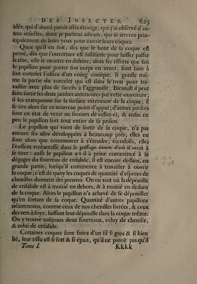 idée,qui d’abord paroîtaflès étrange, que j ai ohfervé d au¬ tres inièdes, dont je parlerai ailleurs, qui le fervent prin¬ cipalement de leurs yeux pour ouvrir leurs coques. Quoi qu il en foit, dès que le bout de la coque eft perce, dès que 1 ouverture eft fuffifàntc pour laifler pafter la tête, elle le montre en dehors; alors les efforts que fait le papillon pour porter fon corps en avant, font faire à fou corceiet l’office d'un coing conique. Il gonfle mê¬ me la partie du corceiet qui eft dans le trou pour tra¬ vailler avec plus de fuccès à faggrandiiv Bientoft il peut faire fortir fes deux jambes anterieures par cette ouverture ; il les cramponne fur la furface extérieure de la coque; il le tire alors fur ce nouveau point d'appui ; d autres jambes font en état de venir au fecours de celies-ci, & enfin en peu le papillon fort tout entier de fa prifon. Le papillon qui vient de fortir de fa coque, n’a pas encore fes ailes développées à beaucoup près, elles ne font alors que commencer à s’étendre; étendues, elles 1 euflent embarrafte dans le paftàge étroit d’où il avoit à fe tirer : aulfi le papillon a-t-il à peine commencé à fe dégager du fourreau de crifàlide, il eft encore dedans, en grande partie, lorfqu’il commence à travailler à ouvrir la coque ;c’eft de quoy les coques de quantité d’efpeces de chenilles donnent des preuves. On en voit où iadépouille de crifàlide eft à moitié en dehors, & à moitié en dedans de la coque. Alors le papillon n’a achevé de fe dépouiller qu’en fortant de fa coque. Quantité d’autres papillons néantmoins, comme ceux de nos chenilles livrées, & ceux des vers à love, laiflent leur dépouille dans la coque même. On y trouve toujours deux fourreaux, celuy de chenille, & celui de crifàlide. Certaines coques font faites d’un fil fi gros & fi bien lié, leur tiffu eft fi fort & fi épais, qu’il ne paroît pas qu’il Tome I. Kkkk