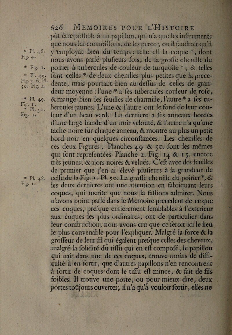 * PL 4 Fig. 4- P r * I. * PL 49. Fig. 3.6c PI. 5c. Fig. 2. * PL 49. Fig. 1. * PL 50. Fig. 1. * PL 48. Fig. 1. pût êtrepoiïible à un papillon, qui n'a que les inftruments que nous lui connoiflons, de les percer, ou il faudroit qu’il y ‘employât bien du temps : telle eft la coque *, dont nous ayons parié plufieurs fois, de la grofle chenille du poirier à tubercules de couleur de turquoife * ; & telles font celles* de deux chenilles plus petites que la prece¬ dente, mais pourtant bien au-defliis de celles de gran¬ deur moyenne : l’une * a fes tubercules couleur de rofe, & mange bien les feuilles de charmille, Y autre* a fes tu¬ bercules jaunes. L’une & l’autre ont le fond de leur cou¬ leur d’un beau verd. La derniere a fes anneaux bordés d’une large bande d’un noir velouté, St l’autre n’a qu’une tache noire fur chaque anneau, & montre au plus un petit bord noir en quelques circonftances. Les chenilles de ces deux Figures, Flanches 49 & 50. font les memes qui font reprefentées Planche 2. Fig. 14 & 15. encore très-jeunes, & alors noires & velues. C’eft avec des feuilles de prunier que j’en ai élevé plufieurs à la grandeur de celle de la Fig. 1. Pi. 50. La greffe chenille du poirier *, Sc les deux dernieres ont une attention en fabriquant leurs coques, qui mérité que nous la faffions admirer. Nous n’avons point parlé dans le Mémoire precedent de ce que ces coques, prefque entièrement femblables à l’exterieur aux coques les plus ordinaires, ont de particulier dans leur conftruélion, nous avons cru que ce feroit ici le lieu le plus convenable pour l’expliquer. Malgré la force & la groffeur de leur fil qui égalent prefque celles des cheveux, malgré la folidité du tiffu qui en eft compofé, le papillon qui naît dans une de ces coques, trouve moins de diffi¬ culté à en fortir, que d’autres papillons n’en rencontrent à fortir de coques dont le tiffu eft mince, & fait de fils foibles. Il trouve une porte, ou pour mieux dire, deux portes toûjours ouvertes; il n’a qu’à vouloir fortir, elles ne s