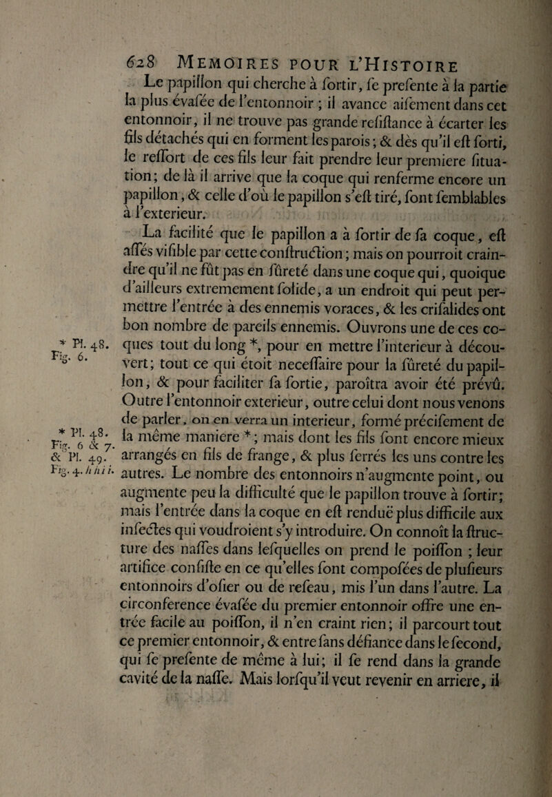 * PI. 4S. Fig. 5. * FL 48. Fig. 6 ck 7 ôc PI. a.0. r. *y.. r:g. 4. h m 1 628 MEMOIRES POUR L’HiSTOIRE Le papillon qui cherche à fortir, fe prefente à la partie la plus évafée de remomioir ; il avance aifèment dans cet entonnoir, il ne trouve pas grande refiftance à écarter les fils détachés qui en forment les parois ; & dès qu'il eft forti, le reffort de ces fils leur fait prendre leur première fitua- tion; de là il arrive que la coque qui renferme encore un papillon, & celle d'où le papillon s'eft tiré, font femblables à 1'extérieur. La facilité que le papillon a à fortir de fa coque, eft aftes vifible par cette conftrudion ; mais on pourroit crain¬ dre qu il ne fût pas en fureté dans une coque qui, quoique d ailleurs extrêmement folide, a un endroit qui peut per¬ mettre l'entrée à des ennemis voraces, & les crifalides ont bon nombre de pareils ennemis. Ouvrons une de ces co¬ ques tout du long * pour en mettre l'interieur à décou¬ vert; tout ce qui étoit neceffaire pour la fureté du papil¬ lon, & pour faciliter fafortie, paroîtra avoir été prévu. Outre l'entonnoir extérieur, outre celui dont nous venons de parler, on en verra un intérieur, forméprécifement de la même maniéré * ; mais dont les fils font encore mieux * arrangés en fils de frange, & plus ferrés les uns contre les • autres. Le nombre des entonnoirs n'augmente point, ou augmente peu la difficulté que le papillon trouve à fortir; mais l’entrée dans la coque en eft rendue plus difficile aux infedes qui voudraient s'y introduire. On connoît la ftruc- ture des naffes dans lefquelles 011 prend le poiffon ; leur artifice confifte en ce qu'elles font compofées de plusieurs entonnoirs d'ofier ou de refeau, mis l'un dans l'autre. La circonférence évafée du premier entonnoir offre une en¬ trée facile au poiffon, il n'en craint rien ; il parcourt tout ce premier entonnoir, & entre fans défiance dans le fécond, qui fe prefente de même à lui; il fe rend dans la grande cavité de la naffe. Mais lorfqu'ii veut revenir en arriéré, if