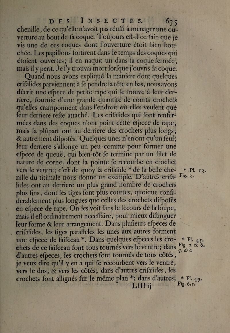 chenille, de ce qu'elle n'avoit pas réuffi à ménager une ou¬ verture au bout de fa coque. Toûjours eft-il cerfain que je vis une de ces coques dont iouverture étoit bien bou¬ chée. Les papillons fortirent dans le temps des coques qui étoient ouvertes; il en naquit un dans la coque fermée, niais il y périt. Je l’y trouvai mort lorfque j’ouvris la coque. Quand nous avons expliqué la maniéré dont quelques crifalides parviennent à fe pendre la tête en bas, nous avons décrit une efpece de petite râpe qui fe trouve à leur der¬ rière, fournie d’une grande quantité de courts crochets qu'elles cramponnent dans l'endroit où elles veulent que leur derrière refte attaché. Les crifalides qui font renfer¬ mées dans des coques n'ont point cette efjiece de râpe, mais la plupart ont au derrière des crochets plus longs, & autrement difpofés. Quelques-unes n'en ont qu'un feul; leur derrière s’allonge un peu comme pour former une efpece de queuë, qui bien-tôt fe termine par un filet de nature de corne, dont la pointe fe recourbe en crochet vers le ventre; c'eft de quoy la crifalide * de la belle che- * nille du titimafe nous donne un exemple. D autres crifa- Fjg* hdes ont au derrière un plus grand nombre de crochets plus fins, dont les tiges font plus courtes, quoique confi- derablement plus longues que celles des crochets difpofés en efpece de râpe. On les voit fans le fecours de la loupe, mais il eft ordinairement neceffaire, pour mieux diftinguer leur forme & leur arrangement. Dans piufieurs efpeces de . crifalides, les tiges parallèles les unes aux autres forment une efpece de faifeeau *. Dans quelques efpeces les cro- * chets de ce faifeeau font tous tournés vers le ventre ; dans Fjg d'autres efpeces, les crochets font tournés de tous côtés, je veux dire qu'il y en a qui fe recourbent vers le ventre, vers le dos, & vers les côtés; dans d'autres crifalides, les crochets font allignés fur le même plan *; dans d'autres, * LUI ij Fi°*