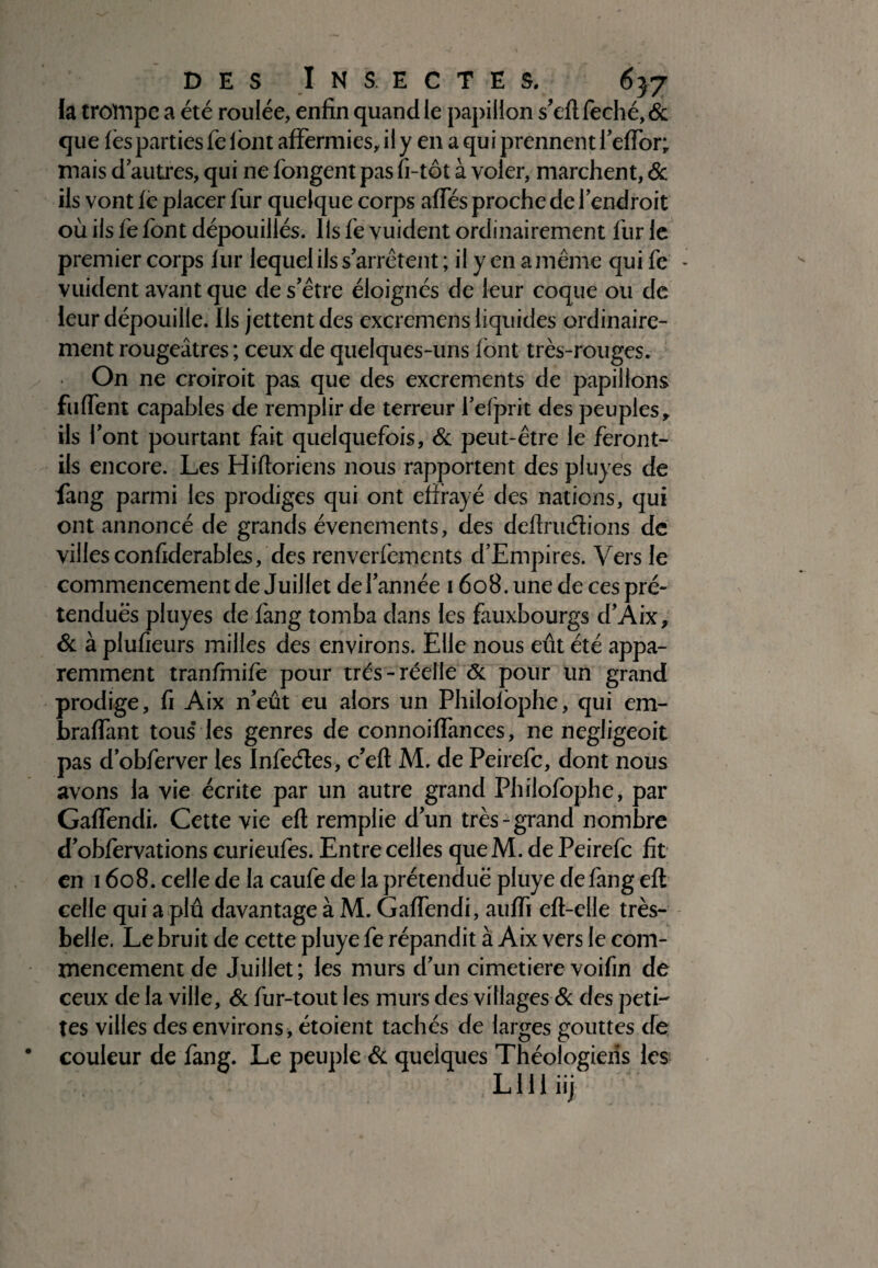 la trompe a été roulée, enfin quand le papillon s’eftfeché,& que lès parties fe lont affermies, il y en a qui prennent l’effor; mais d autres, qui ne fongent pas fi-tôt à voler, marchent, & ils vont fè placer fur quelque corps affés proche de l’endroit où ils fe font dépouillés. Ils fe vuident ordinairement fur le premier corps lur lequel ils s’arrêtent ; il y en a même qui fe vuident avant que de s’être éloignés de leur coque ou de leur dépouille. Ils jettent des excremens liquides ordinaire¬ ment rougeâtres ; ceux de quelques-uns font très-rouges. On ne croiroit pas que des excrements de papillons fuffent capables de remplir de terreur fefprit des peuples, ils l’ont pourtant fait quelquefois, & peut-être le feront- ils encore. Les Hiftoriens nous rapportent des pluyes de fang parmi les prodiges qui ont effrayé des nations, qui ont annoncé de grands événements, des deftruétions de villesconfiderables, des renverfements d’Empires. Vers le commencement de Juillet de l’année 1608. une de ces pré¬ tendues pluyes de fang tomba dans les fauxbourgs d’Aix, & à plufieurs milles des environs. Elle nous eût été appa¬ remment tranfmife pour très-réelle <5c pour un grand prodige, fi Aix n’eût eu alors un Philofophe, qui em- braffant tous’ les genres de connoiffances, ne negligeoit pas d’obferver les Infeéles, c’eft M. de Peirefc, dont nous avons la vie écrite par un autre grand Philofophe, par Gaffendi. Cette vie eft remplie d’un très-grand nombre d’obfervations curieufes. Entre celles queM. de Peirefc fit en 1608. celle de la caufe de la prétendue pluye de fang eft celle qui a plû davantage à M. Gaffendi, auffi eft-elle très- belle. Le bruit de cette pluye fe répandit à Aix vers le com¬ mencement de Juillet; les murs d’un cimetiere voifm de ceux de la ville, & fur-tout les murs des villages & des peti¬ tes villes des environs , étoient tachés de larges gouttes de couleur de fang. Le peuple & quelques Théologiens les , L111 iij