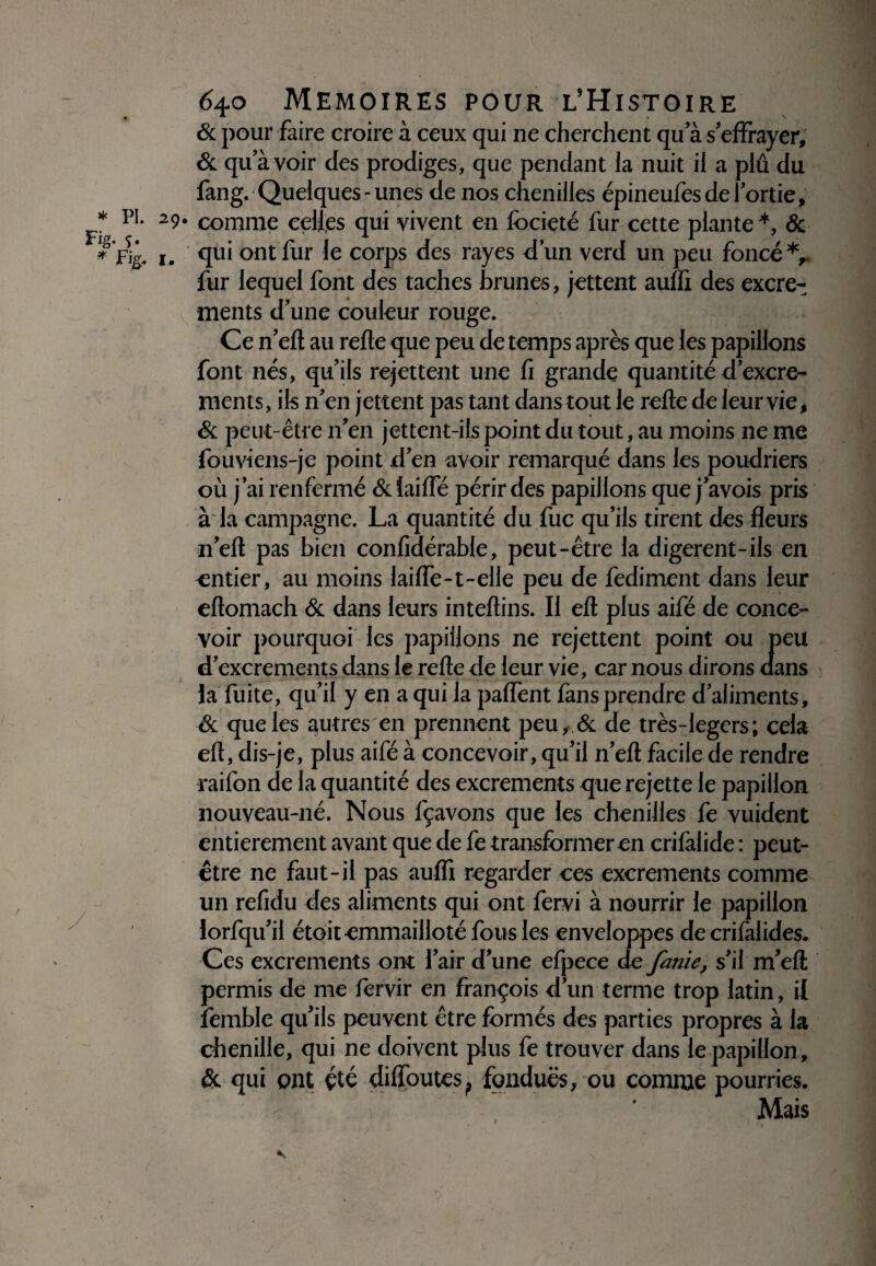 Fig- ?• * Fig. I 640 MEMOIRES POUR L’HlSTOIRE & pour faire croire à ceux qui ne cherchent qu a s’effrayer, & qu’à voir des prodiges, que pendant la nuit il a plû du fang. Quelques-unes de nos chenilles épineufes de l’ortie, 9* comme celles qui vivent en focieté fur cette plante *, & . qui ont fur le corps des rayes d’un verd un peu foncé*,, fur lequel font des taches brunes, jettent auffi des excre- ments d’une couleur rouge. Ce n’efl au relie que peu de temps après que les papillons font nés, qu’ils rejettent une û grande quantité d’excre- ments, ils n’en jettent pas tant dans tout le relie de leur vie, & peut-être n’en jettent-ils point du tout, au moins ne me fouviens-je point d’en avoir remarqué dans les poudriers où j’ai renfermé 6c faille périr des papillons que j’avois pris à la campagne. La quantité du fuc qu’ils tirent des fleurs n’ell pas bien confidérable, peut-être la digerent-ils en entier, au moins laiffe-t-elle peu de fediment dans leur eltomach & dans leurs intellins. Il elt plus aifé de conce¬ voir pourquoi les papillons ne rejettent point ou peu d’excrements dans le relie de leur vie, car nous dirons dans la fuite, qu’il y en a qui la paffent fans prendre d’aliments, & que les autres en prennent peu, & de très-legers; cela elt, dis-je, plus aifé à concevoir, qu’il n’ell facile de rendre raifon de la quantité des excrements que rejette le papillon nouveau-né. Nous fçavons que les chenilles fe vuident entièrement avant que de fe transformer en crilàlide : peut- être ne faut-il pas auffi regarder ces excrements comme un refidu des aliments qui ont fervi à nourrir le papillon lorfqu’il étôit emmailloté fous les enveloppes de crifalides. Ces excrements ont l’air d’une efpece de finie, s’il m’ell permis de me lervir en françois d’un terme trop latin, il lèmble qu’ils peuvent être formés des parties propres à la chenille, qui ne doivent plus fe trouver dans le papillon, & qui ont été diffoutes, fondues, ou comme pourries. Mais I