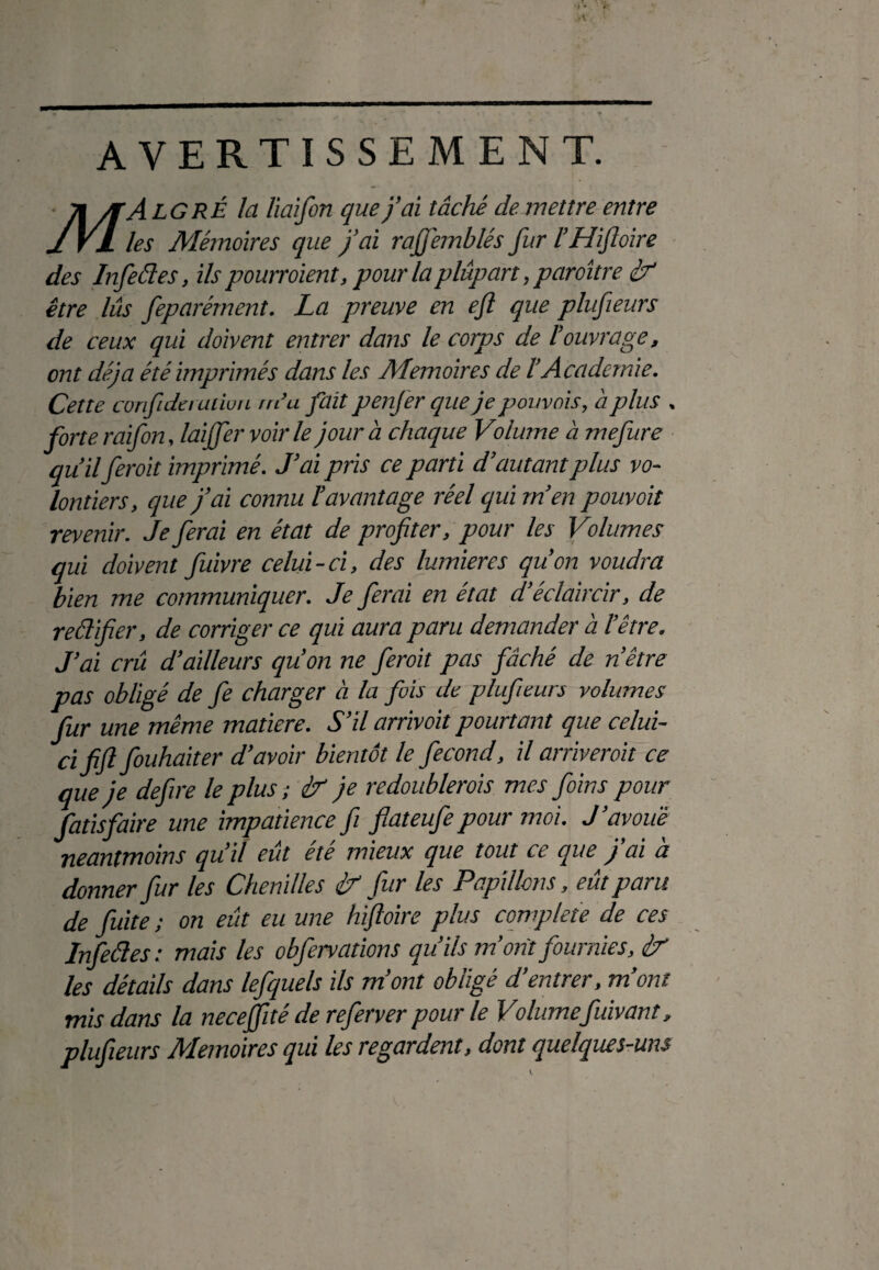 AVERTISSEMENT. 71 /[A LG RÉ la liaifon que j’ai tâché de mettre entre J VL les Mémoires que j’ai rajfemblés fur l’Hijloire des Infedes, ils pourraient, pour la plupart, paroître if être lus feparément. La preuve en eft que plufieurs de ceux qui doivent entrer dans le corps de l’ouvrage, ont déjà été imprimés dans les Mémoires de l’Academie. Cette corifiderudon rn’u fait penfer cpie je pouvais, à plus . forte raifon, laiffer voir le jour à chaque Volume à mefure qu’ilferoit imprimé. J’ai pris ce parti d’autant plus vo¬ lontiers, que j’ai connu l’avantage réel qui m’en pouvoit revenir. Je ferai en état de profiter, pour les Volumes qui doivent fuivre celui-ci, des lumières qu’on voudra bien me communiquer. Je ferai en état d’éclaircir, de rédifier, de corriger ce qui aura paru demander à l’être. J’ai crû d’ailleurs qu’on ne feroit pas fâché de nôtre pas obligé de fe charger à la fois de plufieurs volumes fur une même matière. S’il arrivoit pourtant que celui- ci fifl fouhaiter d’avoir bientôt le fécond, il arriverait ce que je defiire le plus ; ir je redoublerais mes foins pour fatisfaire une impatience fi fiateufiepour moi. J’avoue néanmoins qu’il eût été mieux que tout ce que j’ai à donner fiur les Chenilles £r fur les Papillons, eût paru de fuite ; on eût eu une hifloire plus complété de ces Infedes: mais les obfervations qu’ils m’ont fournies, èr les détails dans lefquels ils m’ont obligé d’entrer, m’ont mis dans la neceffité de referver pour le Volumefuivant, plufieurs Mémoires qui les regardent, dont quelques-uns