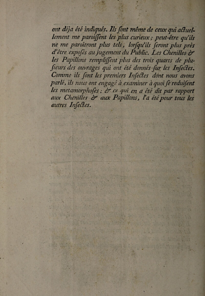 ont déjà été indiqués. Ils font même de ceux qui aéluel- lement me paroijfent les plus curieux ; peut-être qu’ils ne me paraîtront plus tels, lorfqu’ils feront plus près d’être expofés au jugement du Public. Les Chenilles if les Papillons remplirent plus des trois quarts de plu- fieurs des ouvrages qui ont été donnés fur les Infeéles. Comme ils font les premiers Infeéles dont nous avons parlé, ils nous ont engagé à examiner a quoi fe reduifent les metamorphofes ; if ce qui en a été dit par rapport aux Chenilles if aux Papillons, l’a étépour tous les autres Infeéles. ré. { V