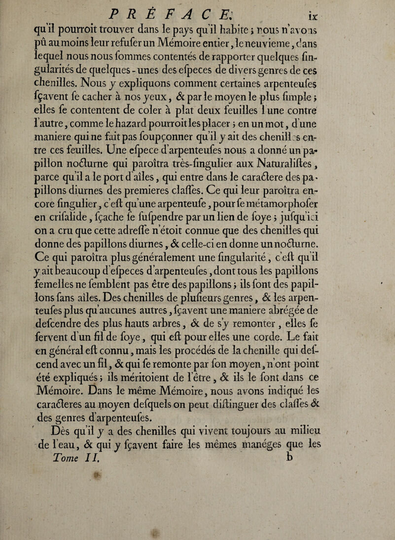 qu’il pourroit trouver dans le pays qu'il habite i nous n’avons pû au moins leur refuferun Mémoire entier ,1e neuvième, dans lequel nous nous fommes contentés de rapporter quelques fin- gularités de quelques - unes des efpeces de divers genres de ces chenilles. Nous y expliquons comment certaines arpenteufes fçavent fe cacher à nos jeux, & par le mojen le plus fimpîe > elles fe contentent de coler à plat deux feuilles 1 une contré l autre, comme le hazard pourroit les placer s en un mot, d une maniéré qui ne fait pas foupçonner qu’il y ait des chenilles en¬ tre ces feuilles. Une efpece d’arpenteufes nous a donné un pa¬ pillon noéturne qui paroîtra très-fingulier aux Naturaliftes, parce qu’il a le port d ailes, qui entre dans le caraclere des pa¬ pillons diurnes des premières clafles. Ce qui leur paroîtra en¬ core lîngulier, c’eft qu’une arpenteufe ,pourfemétamorphofer en crifalide, fçache fe fufpendre par un lien de foje} jufqu’iei on a cru que cette adreffe n’étoit connue que des chenilles qui donne des papillons diurnes, & celle-ci en donne un nocturne. Ce qui paroîtra plus généralement une fingularité, c’eft qu il j ait beaucoup d efpeces d’arpenteufes, dont tous les papillons femelles ne femblent pas être des papillons ; ils font des papil¬ lons fans ailes. Des chenilles de plulîeurs genres, & les arpen¬ teufes plus qu’aucunes autres, fçavent une maniéré abrégée de defeendre des plus hauts arbres, & de sy remonter , elles fe fervent d un fil de foje, qui eft pour elles une corde. Le fait en général eft connu, mais les procédés de la chenille qui def- cend avec un fil, & qui fe remonte par fon moyen, n’ont point été expliqués ; ils méritoient de l’être , & ils le font dans ce Mémoire. Dans le même Mémoire, nous avons indiqué les caractères au moyen defquels on peut diftinguer des claîfes & des genres d’arpenteufes. Dès qu’il y a des chenilles qui vivent toujours au milieu de l’eau, & qui y fçavent faire les mêmes manèges que les Tome II, - b