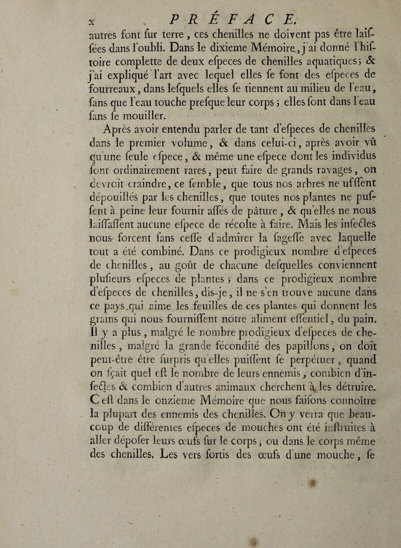 autres font fur terre, ces chenilles ne doivent pas être ïaif- fées dans l’oubli. Dans le dixième Mémoire, j ai donné 1 his¬ toire compiette de deux efpeces de chenilles aquatiques? & j’ai expliqué l’art avec lequel elles fe font des efpeces de fourreaux, dans lefquels elles fe tiennent au milieu de le au, fans que feau touche prefque leur corps 5 elles font dans 1 eau fans fe mouiller. Après avoir entendu parler de tant defpeces de chenilles dans le premier volume, & dans celui-ci, après avoir vû quune feule cfpece, & même une efpece demies individus font ordinairement rares, peut faire de grands ravages, on devroit craindre, ce femble, que tous nos arbres ne ufffent dépouillés par ks chenilles, que toutes nos plantes ne puf- fent à peine leur fournir alfés de pâture, & qu elles ne nous Liffaffent aucune efpece de récolte à faire. Mais les infeéles nous- forcent fans celle d admirer la fageffe avec laquelle tout a été combiné. Dans ce prodigieux nombre cleipeces de chenilles, au goût de chacune defquelles conviennent plufieurs efpeces de plantes 5 dans ce prodigieux nombre defpeces de chenilles, dis-je, il ne s’en trouve aucune dans ce pays qui aime les feuilles de ces plantes qui donnent les grains oui nous fourniffent notre aliment effentiel, du pain. Ilya plus, malgré le nombre prodigieux d efpeces de che¬ nilles , malgré la grande fécondité des papillons, on doit peut-être être furpris qu elles puiffent fe perpétuer, quand on fçait quel eft le nombre de leurs ennemis, combien d’in- feetts & combien d’autres animaux cherchent à les détruire. Ceft clans le onzième Mémoire que nous faifons connoître la plupart des ennemis des chenilles. On y verra que beau¬ coup de différentes efpeces de mouches ont été infimités à aller dépofer leurs œufs fur le corps, ou dans le corps même des chenilles. Les vers fortis des œufs d une mouche, fe
