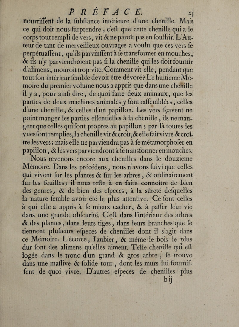 flourrifîent de la fubftance intérieure d une chenille. Mais ce qui doit nous furprendre, c’eft que cette chenille qui a le corps tout rempli de vers, vit & ne paroît pas en fou.Tri r. L Au¬ teur de tant de merveilleux ouvrages a voulu que ces vers fe perpétuaflènt, qu’ils parvinrent à fe transformer en mouches, <& ils n’y parviendraient pas fi la chenille qui les doit fournir d’alimens, mouroit trop vite. Comment vit-elle, pendant que tout fon intérieur femble devoir être dévoré ? Le huitième Mé¬ moire du premier volume nous a appris que dans une chenille il y a, pour ainfi dire, de quoi faire deux animaux, que les parties de deux machines animales y font raflemblées, celles d une chenille, & celles d un papillon. Les vers fçavent ne point manger les parties effentielles à la chenille, ils ne man¬ gent que celles qui font propres au papillon ; par-là toutes les vues font remplies, la chenille vit & croît,& elle fait vivre & croî¬ tre les vers ; mais elle ne parviendra pas à fe métamorphofer en papillon, & les vers parviendront à fe transformer en mouches. Nous revenons encore aux chenilles dans le douzième Mémoire. Dans les précédens, nous n’avons fuivi que celles qui vivent fur les plantes & fur les arbres, & ordinairement fur les feuilles ; il nous relie à en faire connoître de bien des genres, & de bien des efpeces, à la sûreté defquelles la nature femble avoir été le plus attentive. Ce font celles à qui elle a appris à fe mieux cacher, & à paffer leur vie dans une grande obfcurité. C eft dans l’intérieur des arbres & des plantes, dans leurs tiges, dans leurs branches que fe tiennent plufieurs efpeces de chenilles dont il s’agit dans ce Mémoire; L écorce, l’aubier, & même le bois le plus dur font des alimens qu elles aiment. Telle chenille qui eft logée dans le tronc d’un grand & gros arbre , fe trouve dans une maffive & folide tour, dont les murs lui fournif- fent de quoi vivre. D’autres efpeces de chenilles plus