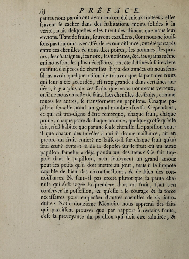 petites nous paroîtront avoir encore été mieux traitées ; elles lçavent fe cacher dans des habitations moins folides à la vérité, mais defquelles elles tirent des alimens que nous leur envions. Tant de fruits, fouvent excellens, dont nous ne jouif- fons pas toujours avec affés de reconnoifiance, ont été partagés entre ces chenilles & nous. Les poires, les pommes, les pru¬ nes , les châtaignes, les noix, les noifettes ,&c. les grains même qui nous font les plus nécelfaires, ont été dtftinés à faire vivre quantité d efpeces de chenilles. Il y a des années où nous fem- blons avoir quelque railon de trouver que la part des fruits qui leur a été accordée, efb trop grande ; dans certaines an¬ nées , il J a plus de ces fruits que nous nommons verreux, qu il ne nous en rerie de fains. Les chenilles des fruits, comme toutes les autres, fe transforment en papillons. Chaque pa¬ pillon femelle pond un grand nombre dœufs. Cependant, ce qui eft très-digne d être remarqué, chaque fruit, chaque prune, chaque poire & chaque pomme, quelque greffe qu elle foit, n’eft habitée que par une feule chenille. Le papillon veut- il que chacun des inieétes à qui il donne naiffance, ait en propre un fruit entier? ne îaifîe-t—il fur chaque fruit qu’un feul œuf? évite-t-il de le dépofer fur le fruit où un autre papillon femelle a déjà pondu un des Tiens? Ce fait fup- pofe dans le-papillon , non-feulement un grand amour pour les petits qu’il doit mettre au jour, mais il le fuppofe capable de bien des circonfpeélions, & de bien des con- noilfances. Ne faut-il pas croire plutôt que la petite che¬ nille qui s’eft logée la première dans un fruit, fçait s en conferver la pclîellion, & quelle a le courage & la force nécelfaires pour empêcher d autres chenilles de sy intro¬ duire? Nctie douzième Mémoire nous apprend des faits qui paroiffent prouver que par rapport à certains fruits, c’eft la prévoyance du papillon qui doit être admirée, &