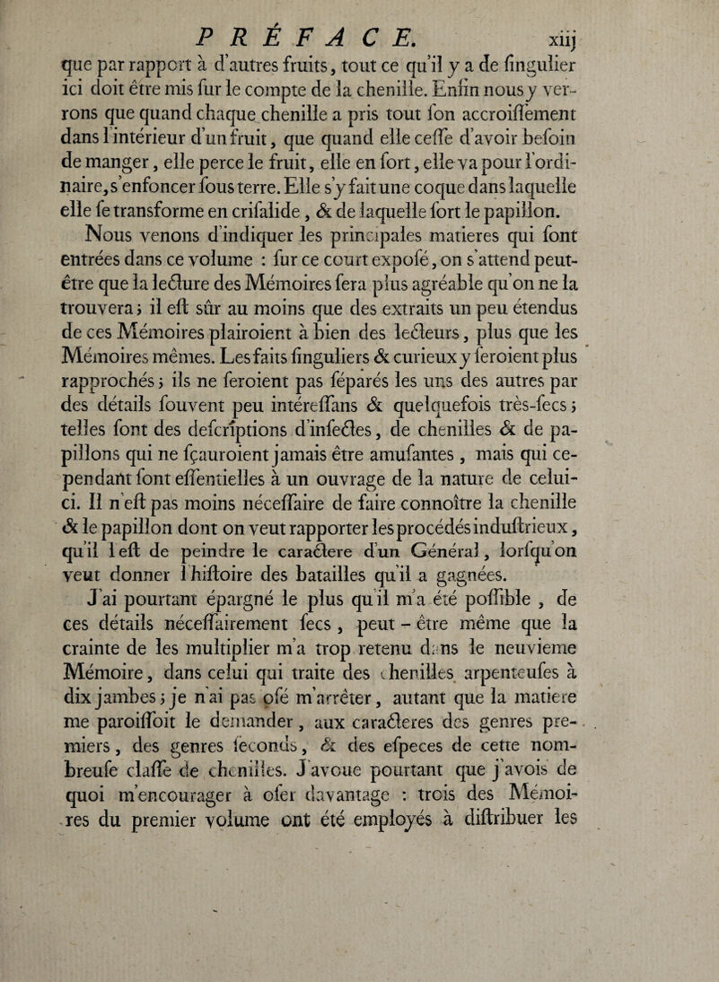 que par rapport à d’autres fruits, tout ce qui! y a de lingulier ici doit être mis fur le compte de la chenille. Enfin nousy ver¬ rons que quand chaque chenille a pris tout Ton accroiffement dans 1 intérieur d’un fruit, que quand elle cefTe d’avoir befoin de manger, elle perce le fruit, elle en fort, elle va pour l’ordi¬ naire, s’enfoncer fous terre. Elle s’y fait une coque dans laquelle elle le transforme en crifalide, & de laquelle fort le papillon. Nous venons d indiquer les principales matières qui font entrées dans ce volume : fur ce court expofé, on s’attend peut- être que la leêlure des Mémoires fera plus agréable qu’on ne la trouverai il eft sûr au moins que des extraits un peu étendus de ces Mémoires plairoient à bien des leéleurs, plus que les Mémoires mêmes. Les faits linguliers & curieux y leroient plus rapprochés i ils ne feroient pas féparés les uns des autres par des détails fouvent peu intéreffans & quelquefois très-fecs 5 telles font des defcrîptions d’infeêles, de chenilles & de pa¬ pillons qui ne fçauroient jamais être amufantes , mais qui ce¬ pendant font eftentielles à un ouvrage de la nature de celui- ci. Il n eft pas moins néceftaire de faire connoître la chenille & le papillon dont on veut rapporter les procédés induftrieux, qu il 1 eft de peindre le caraélere d un Général, îorfqu on veut donner I hiftoire des batailles quil a gagnées. J ai pourtant épargné le plus qu il m a été poftible , de ces détails nécessairement fecs, peut - être même que la crainte de les multiplier m’a trop retenu dans le neuvième Mémoire, dans celui qui traite des chenilles arpenteufes à dix jambes 5 je nai pas pfé m’arrêter, autant que la matière me paroiffoit le demander, aux cara&eres des genres pre-. miers, des genres ièconds, & des efpeces de cette nom- breufe clafte de chenilles. J avoue pourtant que j’avois de quoi m’encourager à oler davantage : trois des Mémoi¬ res du premier volume ont été employés à cliftribuer les