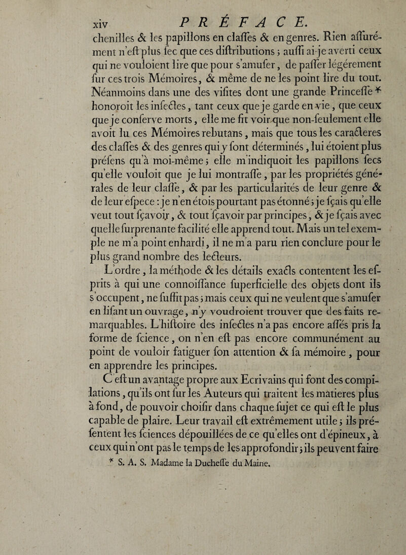 chenilles & les papillons en clafTes & en genres. Rien aftiiré- ment n’eft plus lec que ces diftributions > auffi ai-je averti ceux qui ne vouloient lire que pour s’amufer, de paffer légèrement fur ces trois Mémoires, & même de ne les point lire du tout. Néanmoins dans une des vifites dont une grande Princeffe* honoroit les infecles, tant ceux que je garde en vie, que ceux que je conferve morts, elle me fit voir que non-feulement elle avoit lu ces Mémoires rebutans, mais que tous les caraéleres des clafTes & des genres qui y font déterminés, lui étoient plus préfens qu’à moi-même ; elle in indiquoit les papillons fecs qu elle vouloit que je lui montrafTe, par les propriétés géné¬ rales de leur claffe, & par les particularités de leur genre & de leur efpece : je n’en étois pourtant pas étonné j je fçais quelle veut tout fçavoir, & tout fçavoir par principes, & je fçais avec quelle furprenante facilité elle apprend tout. Mais un tel exem¬ ple ne m’a point enhardi, il ne m a paru rien conclure pour le plus grand nombre des leéieurs. L’ordre, la méthode &les détails exaéls contentent lesef- prits à qui une connoifiance fuperficielle des objets dont ils s’occupent, ne fuffit pas ; mais ceux qui ne veulent que s’amufer en lifant un ouvrage, ny voudroient trouver que des faits re¬ marquables. L’hiftoire des infeéles n’a pas encore affés pris la forme de fcience, on n’en eft pas encore communément au point de vouloir fatiguer fon attention & fa mémoire , pour en apprendre les principes. C eft un avantage propre aux Ecrivains qui font des compi¬ lations , qu’ils ont fur les Auteurs qui traitent les matières plus à fond, de pouvoir choifir dans chaque lujet ce qui eft le plus capable de plaire. Leur travail eft extrêmement utile 5 ils pré- fentent les fciences dépouillées de ce qu elles ont d’épineux, à ceux qui n’ont pas le temps de les approfondir 5 ils peuvent faire * S. A. S. Madame la Ducheffe du Maine. 1