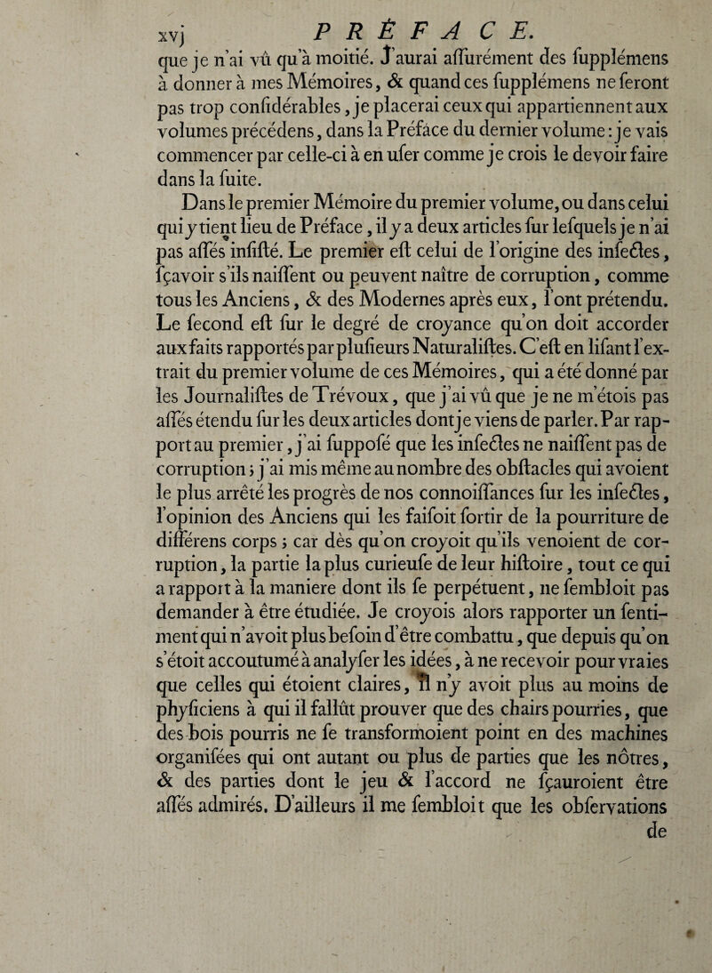 que je n’ai vû qu’à moitié. J’aurai aflûrément des fupplémens à donner à mes Mémoires, & quand ces fupplémens ne feront pas trop conftdérables Replacerai ceux qui appartiennent aux volumes précédens, dans la Préface du dernier volume : je vais commencer par celle-ci à en ufer comme je crois le devoir faire dans la fuite. Dans le premier Mémoire du premier volume, ou dans celui quiy tient lieu de Préface, il y a deux articles fur lefquels je n’ai tas allés inlifté. Le premier eft celui de l’origine des infeêles, Ravoir s’ils naiftent ou peuvent naître de corruption, comme tous les Anciens, & des Modernes après eux, l’ont prétendu. Le fécond eft fur le degré de croyance qu’on doit accorder aux faits rapportés par plulieurs Naturaliftes. C eft en lifant l’ex¬ trait du premier volume de ces Mémoires, qui a été donné par les Journaliftes de Trévoux, que j’ai vû que je ne m’étois pas affes étendu furies deux articles dontje viens de parler. Par rap¬ port au premier, j’ai fuppofé que les infecles ne naiftent pas de corruption j j ’ai mis même au nombre des obftacles qui avoient le plus arrêté les progrès de nos connoiffances fur les infeêles, l’opinion des Anciens qui les faifoit fortir de la pourriture de différens corps ; car dès qu’on croyoit qu’ils venoient de cor¬ ruption , la partie la plus curieufe de leur hiftoire, tout ce qui a rapport à la maniéré dont ils fe perpétuent, 11e fembloit pas demander à être étudiée. Je croyois alors rapporter un fenti- ment qui n’avoit plusbefoin d’être combattu, que depuis qu’on s’étoit accoutumé à analyfer les idées, à ne recevoir pour vraies que celles qui étoient claires, rl n’y avoit plus au moins de phyliciens à qui il fallût prouver que des chairs pourries, que des bois pourris ne fe transformoient point en des machines organifées qui ont autant ou plus de parties que les nôtres, & des parties dont le jeu & l’accord ne fçauroient être alfés admirés. D’ailleurs il me fembloit que les obfervations de