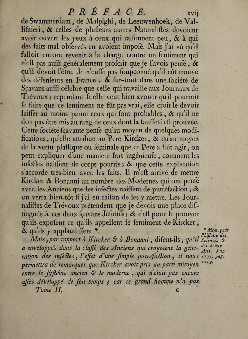 de Swammerdam, de Malpighi, de Leeuwenhoek, de Val- ïifnieri, & celles de plufieurs autres Naturaliftes dévoient avoir ouvert les jeux à ceux qui raifonnent peu, & à qui des faits mal obfervés en avoient impofé. Mais j’ai vû qu’il falloir encore revenir à la charge contre un fentiment qui n’eft pas auffi généralement profcrit que je l’avois penfé, Si qu’il devoit l’être. Je n’euffe pas foupçonné qu’il eût trouvé des défenfeurs en France , & fur-tout dans une.fociété de Sçavans aulîi célébré que celle qui travaille aux Journaux de Trévoux j cependant li elle veut bien avouer qu’il pourroit fe faire que ce fentiment ne fût pas vrai, elle croit le devoir îaifïer au moins parmi ceux qui font probables, Si qu’il ne doit pas être mis au rang de ceux dont la fauffeté eft prouvée. Cette fociété fçavante penfe qu’au moyen de quelques modi¬ fications , qu elle attribue au Pere Kircker, Si qu’au moyen de la vertu plaftique ou féminale que ce Pere a fait agir, on peut expliquer d’une maniéré fort ingénieufe, comment les infecles naiffent de corps pourris ; & que cette explication s’accorde très-bien avec les faits. Il m’eft arrivé de mettre Kircker Si Bonanni au nombre des Modernes qui ont penfé avec les Anciens que les i nie cl es naiffent de putréfaélion , Si on verra bien-tôt fi j’ai eu raifon de les y mettre. Les Jour- nalifles de Trévoux prétendent que je devois une place dif- tinguée à ces deux fçavans Jéfuites ; Si c’eft pour le prouver qu’ils expofent ce qu’ils appellent le fentiment de Kircker, & qu’ils y applaudiffent Mais,par rapport à Kircker & à Bonanni, difent-ils, qu’il a enveloppes dans la claffe des Anciens qui croyoient la géné¬ ration des infecles 5 Veffet d’une fimple putréfaction , il nous permettra de remarquer que Kircker avoitpris un parti mitoyen entre le fyjleme ancien & le moderne , qui netoit pas encore affes développé de fon temps ; car ce grand homme n’a pas Tome IL C ¥ Mcm. pour Vhifloire des , Sciences & des beaux Arts. Juitt *735. pag* n 19*