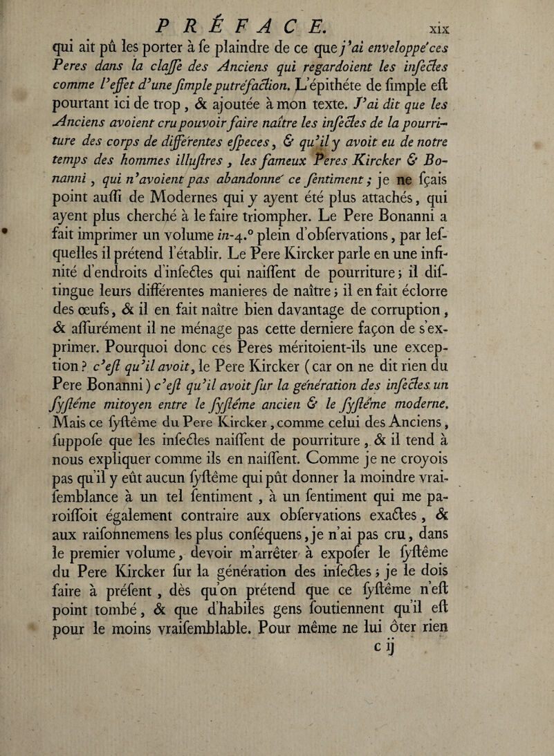 qui ait pu les porter à fe plaindre de ce que j’ai enveloppe'ces Peres dans la claffe des Anciens qui regardaient les infectes comme l’effet d’unefimpleputréfaction. L’épithéte de limple eft pourtant ici de trop , & ajoutée à mon texte. J’ai dit que les Anciens avoient cru pouvoirfaire naître les infectes de la pourri¬ ture des corps de differentes efpeces, & qu’il y avoit eu de notre temps des hommes illufres , les fameux Peres Kircker & Bo- nanni, qui n’avoient pas abandonne' ce fentiment ; je ne fçais point aulïî de Modernes qui y ajent été plus attachés, qui ayent plus cherché à le faire triompher. Le Pere Bonanni a fait imprimer un volume z/z-4.0 plein d obfervations, par les¬ quelles il prétend l’établir. Le Pere Kircker parle en une infi¬ nité d’endroits dinfecles qui nailfent de pourriture; il dis¬ tingue leurs différentes maniérés de naître ; il en fait éclorre des œufs, & il en fait naître bien davantage de corruption, & affurément il ne ménage pas cette derniere façon de s’ex¬ primer. Pourquoi donc ces Peres méritoient-ils une excep¬ tion? c’efi qu’il avoit, le Pere Kircker (car on ne dit rien du Pere Bonanni ) c’efi qu’il avoitfur la génération des infectes un fyfiéme mitoyen entre le fÿfléme ancien & le fyfiéme moderne. Mais ce fyft ême du Pere Kircker, comme celui des Anciens, fuppofe que les infecles nailfent de pourriture, & il tend à nous expliquer comme ils en nailfent. Comme je ne croyois pas qu’il y eût aucun fyftême qui pût donner la moindre vrai- femblance à un tel fentiment , à un fentiment qui me pa- roilfoit également contraire aux obferyations exaétes, Sc aux raifohnemens les plus conféquens,je n’ai pas cru, dans le premier volume, devoir m’arrêter à expofer le fyftême du Pere Kircker fur la génération des inlecles ; je le dois faire à préfent, dès qu’on prétend que ce fyftême n’eft point tombé, & que d’habiles gens foutiennent qu’il eft pour le moins vraifemblable. Pour même ne lui ôter rien ciJ