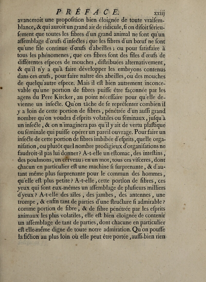 avanceroit une propofition bien éloignée de toute vraifem- blance, & qui auroit un grand air de ridicule,fi on difoit férieu- fement que toutes les fibres d un grand animal ne font qu’un affemblage d’œufs d infeéles ; que les fibres d un bœuf ne font qu’une file continue d’œufs d’abeilles ; ou pour fatisfaire à tous les phénomènes, que ces fibres font des files d’œufs de différentes efpeces de mouches, diftribuées alternativement, & qu’il n’y a qu’à faire développer les embryons contenus dans ces œufs, pour faire naître des abeilles, ou des mouches de quelqu autre efpece. Mais il eft bien autrement inconce¬ vable qu’une portion de fibres puiffe être façonnée par les agens du Pere Kircker, au point néceffaire pour qu elle de¬ vienne un infeéle. Qu’on tâche de fe repréfenter combien il y a loin de cette portion de fibres, pénétrée d’un auffi grand nombre qu’on voudra d’efprits volatiles ou féminaux, jufqu a un infeéle, & on n’imaginera pas qu’il y ait de vertu plaftique ouféminale qui puiffe opérer un pareil ouvrage. Pour faire un infeéle de cette portion de fibres imbibée d’efprits, quelle orga- nifation, ou plutôt quel nombre prodigieux d’organifations ne faudroit-il pas lui donner ? A-t-elle un eftomac, des inteftins, des poulmons, un ce’rveau > en un mot, tous ces vifceres, dont chacun en particulier eft une machine fi furprenante, & d’au¬ tant même plus furprenante pour le commun des hommes, quelle eft plus petite? A-t-elle,cette portion de fibres, ces yeux qui font eux-mêmes un affemblage de plufieurs milliers d’yeux? A-t-elle des ailes , des jambes, des antennes, une trompe , & enfin tant de parties d’une ftruéture fi admirable ? comme portion de fibre , & de fibre pénétrée par les efprits animaux les plus volatiles, elle eft bien éloignée de contenir un affemblage de tant de parties, dont chacune en particulier eft elle-même digne de toute notre admiration. Qu on pouffe la fiction au plus loin où elle peut être portée ,auffi-bien rien