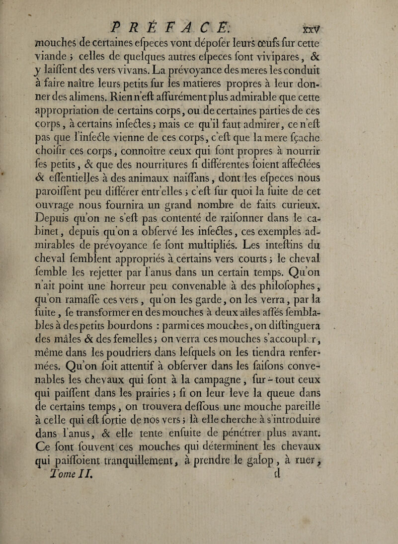 mouches de certaines efpeces vont dépofer leurs œufs fur cette viande > celles de quelques autres efpeces font vivipares, & y laiffent des vers vivans. La prévoyance des meres les conduit à faire naître leurs petits fur les matières propres à leur don¬ ner des alimens. Rienn’eft aflurément plus admirable que cette appropriation de certains corps, ou de certaines parties de ces corps, à certains infectes ; mais ce qu’il faut admirer, ce n’eft pas que linfeéîe vienne de ces corps, c’eft que lamere fçache choifir ces corps, connoître ceux qui font propres à nourrir fes petits, & que des nourritures li différentes foient affectées & effentielles à des animaux naiftans, dont les efpeces nous parodient peu différer entr’elles 5 c’eft fur quoi la fuite de cet ouvrage nous fournira un grand nombre de faits curieux. Depuis qu’on ne s’eft pas contenté de raifonner dans le ca¬ binet , depuis qu’on a obfervé les infectes, ces exemples ad¬ mirables de prévoyance fe font multipliés. Les inteftins du cheval femblent appropriés à certains vers courts 5 le cheval femble les rejetter par l’anus dans un certain temps. Qu’on n’ait point une horreur peu convenable à des philofophes, qu’on ramaffe ces vers, qu’on les garde, on les verra, par la fuite , fe transformer en des mouches à deux ailes allés fembla- bles à des petits bourdons : parmi ces mouches, on diftinguera des mâles & des femelles s on verra ces mouches s’accoupler, même dans les poudriers dans lefquels on les tiendra renfer¬ mées. Qu’on foit attentif à obferver dans les faifons conve¬ nables les chevaux qui font à la campagne , fur - tout ceux qui paillent dans les prairies ; li on leur leve la queue dans de certains temps, on trouvera deflous une mouche pareille à celle qui eft fortie de nos vers ; là elle cherche à s’introduire dans l anus, & elle tente enfuite de pénétrer plus avant. Ce font fouvent ces mouches qui déterminent les chevaux qui paiffoient tranquillement, à prendre le galop , à ruer, 1 orne II, d