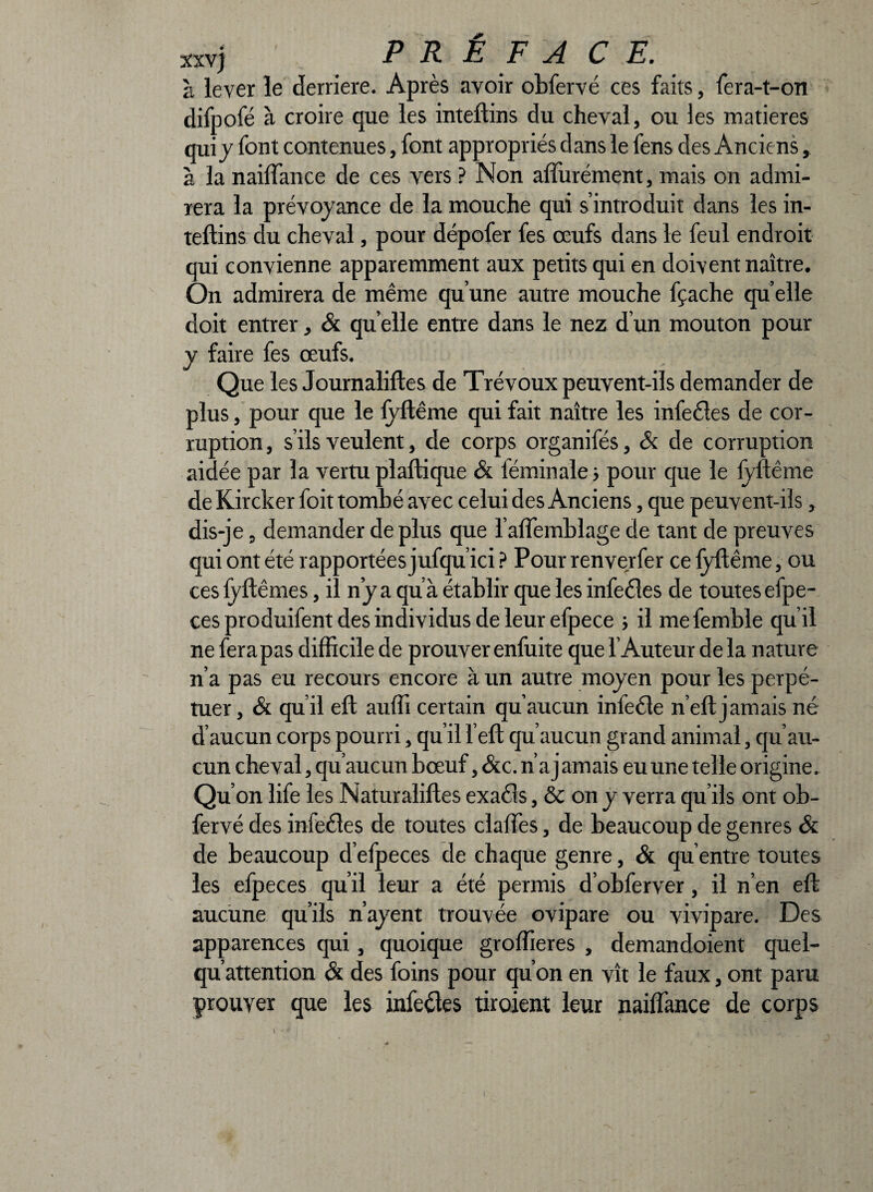 xxvj à lever le derrière. Après avoir obfervé ces faits, fera-t-on difpofé à croire que les inteftins du cheval, ou les matières qui j font contenues, font appropriés dans le fens des Anciens, à la nailfance de ces vers ? Non affurément, mais on admi¬ rera la prévoyance de la mouche qui s’introduit dans les in¬ teftins du cheval, pour dépofer fes œufs dans le feul endroit qui convienne apparemment aux petits qui en doivent naître. On admirera de même qu’une autre mouche fçache qu elle doit entrer, & qu elle entre dans le nez d’un mouton pour y faire fes œufs. Que les Journaliftes de Trévoux peuvent-ils demander de plus, pour que le fyftême qui fait naître les infeêles de cor¬ ruption , s’ils veulent, de corps organifés, & de corruption aidée par la vertu plaftique & féminale 5 pour que le fyftême de Kircker foit tombé avec celui des Anciens, que peuvent-ils, dis-je, demander de plus que l’affemblage de tant de preuves qui ont été rapportées jufqu’ici ? Pour renverfer ce fyftême, ou cesfyftêmes, il n’y a qu’à établir que les infecîes de toutes efpe- ces produifent des individus de leur efpece il mefemble qu’il ne fera pas difficile de prouver enfuite que l’Auteur de la nature n’a pas eu recours encore à un autre moyen pour les perpé¬ tuer, & qu’il eft aufii certain qu’aucun infeêfe n’eft jamais né d’aucun corps pourri, qu’il l’eft qu’aucun grand animal, qu’au¬ cun cheval, qu’aucun bœuf, &c. n’a j amais eu une telle origine. Qu on life les Naturaliftes exacts, & on y verra qu’ils ont ob¬ fervé des infeêtes de toutes claffes, de beaucoup de genres & de beaucoup d’efpeces de chaque genre, & qu’entre toutes les efpeces qu’il leur a été permis d’obferver, il n’en eft aucune qu’ils n’ayent trouvée ovipare ou vivipare. Des apparences qui, quoique groffieres , demandoient quel- qu’attention & des foins pour qu’on en vît le faux, ont paru prouver que les infecîes tiroient leur nailfance de corps