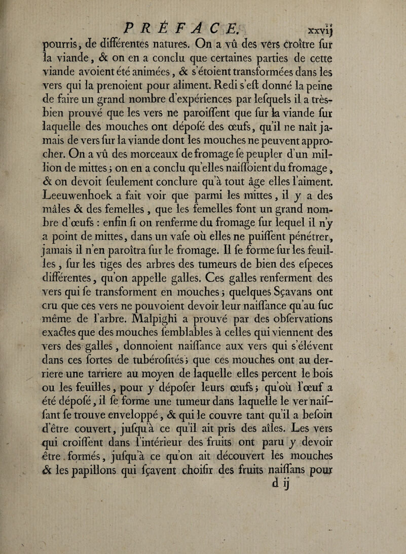 P R Ê F A C E. xxvij pourris, de différentes natures. On a vû des vers croître fur la viande, & on en a conclu que certaines parties de cette viande avoient été animées, & s etoient transformées dans les vers qui la prenoient pour aliment. Redi s’elt donné la peine de faire un grand nombre d’expériences par lefquels il a très- bien prouvé que les vers ne paroiffent que fur k viande fur laquelle des mouches ont dépofé des œufs, qu’il ne naît ja¬ mais de vers fur la viande dont les mouches ne peuvent appro¬ cher. On a vû des morceaux de fromage fe peupler d’un mil¬ lion de mittes ; on en a conclu qu elles naiffoient du fromage, & on devoit feulement conclure qu’à tout âge elles l’aiment. Leeuwenhoek a fait voir que parmi les mittes, il y a des mâles & des femelles , que les femelles font un grand nom¬ bre d’œufs : enfin fi on renferme du fromage fur lequel il n’y a point de mittes, dans un vafe où elles ne puilfent pénétrer, jamais il n’en paraîtra fur le fromage. Il fe forme fur les feuil¬ les , fur les tiges des arbres des tumeurs de bien des efpeces différentes, qu’on appelle galles. Ces galles renferment des vers qui fe transforment en mouches ; quelques Sçavans ont cru que ces vers ne pouvoient devoir leur nailfance qu’au fuc même de l’arbre. Malpighi a prouvé par des obfervations cxaclcs que des mouches femblables à celles qui viennent des vers des galles, donnoient nailfance aux vers qui s’élèvent dans ces fortes de tubérofités; que ces mouches ont au der¬ rière une tarriere au moyen de laquelle elles percent le bois ou les feuilles, pour y dépofer leurs œufs ; qu’où l’œuf a été dépofé, il fe forme une tumeur dans laquelle le ver naif- fant fe trouve enveloppé, & qui le couvre tant qu’il a befoin d’être couvert, jufquà ce qu’il ait pris des ailes. Les vers qui croilfent dans l intérieur des fruits ont paru y devoir être formés, jufquà ce qu’on ait découvert les mouches & les papillons qui fçavent choifir des fruits naiffans pour d ij