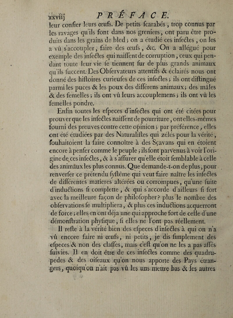 xxviij leur confier leurs œufs. De petits fcarabés , trop connus par les ravages qu’ils font dans nos greniers, ont paru être pro¬ duits dans les grains de bled ; on a étudié ces infeéles , on les a vû s’accoupler, faire des œufs, &c. On a allégué pour exemple des infeéles qui naiffent de corruption, ceux qui pen¬ dant toute leur vie fe tiennent fur de plus grands animaux qu’ils fuccent. Des Obfervateurs attentifs & éclairés nous ont donné des biftoires curieufes de ces infeéles ; ils ont dillingué parmi les puces & les poux des différens animaux ; des mâles & des femelles 5 ils ont vû leurs accouplemens 5 ils ont vû les femelles pondre. , < v ' Enfin toutes les efpeces d’infeétes qui ont été citées pour prouver que les infeéles naiffent de pourriture, ont elles-mêmes fourni des preuves contre cette opinion ; par préférence, elles ont été étudiées par des Naturaliftes qui zélés pour la vérité, fouhaitoient la faire connoître à des Sçavans qui en étoient encore àpenfer comme le peuple 5 ilsfont parvenus à voir l’ori¬ gine de ces infeéles, & à s’affiner qu elle étoit femblable à celle des animaux les plus connus. Que demande-t-on déplus, pour renverfer ce prétendu fyffême qui veut faire naître les infeéles de différentes matières altérées ou corrompues, qu’une fuite d induélions fi complette , & qui s’accorde d’ailleurs fi fort avec la meilleure façon de philofopher? plus le nombre des obfervations fe multipliera, & plus ces induélions acquerront de force ; elles en ont déjà une qui approche fort de celle d’une démonflration phyfique, fi elles ne l’ont pas réellement. Il refte à la vérité bien des efpeces d infeéles à qui on n’a vû encore faire ni œufs, ni petits, je dis fimplement des efpeces & non des claffes, mais c’efl qu’on ne les a pas affés fuivies. Il en doit être de ces infeéles comme des quadru¬ pèdes & des oifeaux qu’on nous apporte des Pays étran¬ gers , quoiqu’on n’ait pus vû les uns mettre bas & les autres