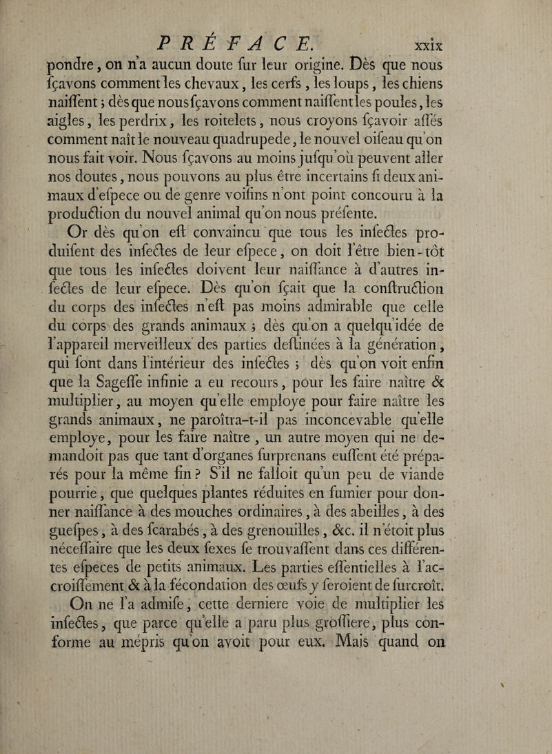 pondre, on n’a aucun doute fur leur origine. Dès que nous fçavons comment les chevaux, les cerfs , les loups, les chiens naiffent ; dès que nousfçavons comment naiffentles poules, les aigles, les perdrix, les roitelets, nous croyons fçavoir allés comment naît le nouveau quadrupède, le nouvel oifeau qu’on nous fait voir. Nous fçavons au moins jufqu’où peuvent aller nos doutes, nous pouvons au plus être incertains fi deux ani¬ maux d’efpece ou de genre voiîins n’ont point concouru à la production du nouvel animal qu’on nous préfente. Or dès qu’on elt convaincu que tous les infectes pro- duifent des infedes de leur efpece, on doit l'être bien - tôt que tous les infedes doivent leur naiffance à d’autres in¬ fedes de leur efpece. Dès qu’on fçait que la conftrudion du corps des infedes nef! pas moins admirable que celle du corps des grands animaux ; dès qu’on a quelqu’idée de l’appareil merveilleux des parties deltinées à la génération, qui font dans 1 intérieur des iniedes > dès qu’on voit enfin que la Sageffe infinie a eu recours, pour les faire naître & multiplier, au moyen qu elle employé pour faire naître les grands animaux, ne paroîtra-t-il pas inconcevable quelle employé, pour les faire naître , un autre moyen qui ne de- mandoit pas que tant d’organes furprenans euffent été prépa¬ rés pour la même fin ? S’il ne falloit qu’un peu de viande pourrie, que quelques plantes réduites en fumier pour don¬ ner naiffance à des mouches ordinaires, à des abeilles, à des guefpes, à des fcarabés, à des grenouilles, &c. il n'étoit plus néceffaire que les deux fexes fe trouvaffent dans ces différen¬ tes efpeces de petits animaux. Les parties eflentielïes à l’ac- croiffement & à la fécondation des œufs y feroient de furcroît. On ne l’a admife, cette derniere voie de multiplier les infedes, que parce qu elle a paru plus groffiere, plus con¬ forme au mépris qu’on aYoit pour eux. Mais quand on