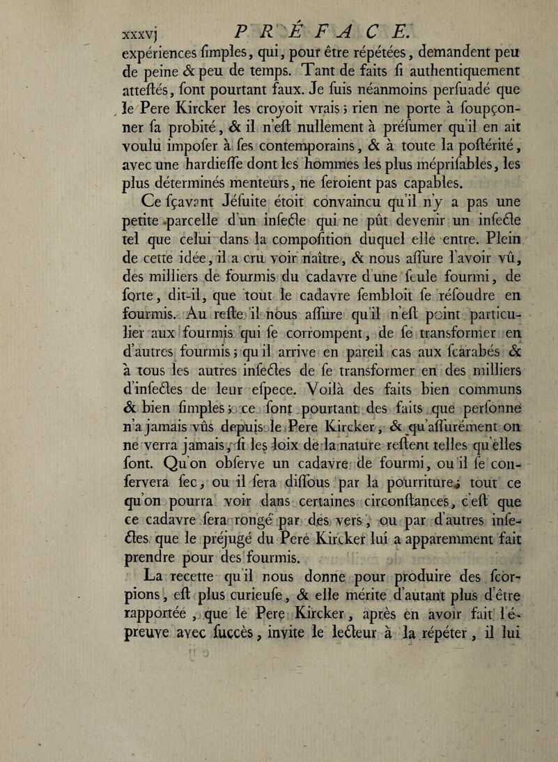 xxxvj P R ' E FA CE. expériences fimples, qui, pour être répétées, demandent peu de peine & peu de temps. Tant de faits fi authentiquement attelles, font pourtant faux. Je fuis néanmoins perfuadé que le/Pere Kircker les croyoit vrais ; rien ne porte à foupçon- ner fa probité, & il n’eft nullement à préfumer qu il en ait voulu impofer à fes contemporains, & à toute la poftérité, avec une hardieffe dont les hommes les plus méprifables, les plus déterminés menteurs, ne feroient pas capables. Ce fçavant Jéfuite étoit convaincu qu il n’y a pas une petite -parcelle d un infecte qui ne pût devenir un infecte tel que celui dans la composition duquel elle entre. Plein de cette idée, il a cru voir naître, & nous affine l’avoir vû, des milliers de fourmis du cadavre dune feule fourmi, de forte, dit-il, que tout le cadavre fembloit fe réfoudre en fourmis. Au relie il nous affine qu il n’ell point particu¬ lier aux fourmis qui fe corrompent, de fe transformer en d’autres fourmis; qu il arrive en pareil cas aux fcarabés & à tous les autres infectes de fe transformer en des milliers dinfeéles de leur efpece. Voilà des faits bien communs & bien fimples ; /.ce font pourtant des faits que perfonne n’a jamais vûs depuis le Pere Kircker, & eju’affiirément on ne verra jamais, fi les-loix de la nature relient telles quelles font. Qu on obferve un cadavre de fourmi, ou il fe con- fervera fec, ou il fera diffous par la pourritures tout ce quon pourra voir dans certaines circonftances, ceft que ce cadavre fera rongé par des vers , ou par d’autres infe¬ ctes que le préjugé du Pere Kircker lui a apparemment fait prendre pour des fourmis. La recette qu il nous donne pour produire des fcor- pions, ell plus curieufe, & elle mérite d autant plus d être rapportée , que le Pere Kircker, après en avoir fait Té- preuve ayec fuccès, invite le lecteur à la répéter, il lui
