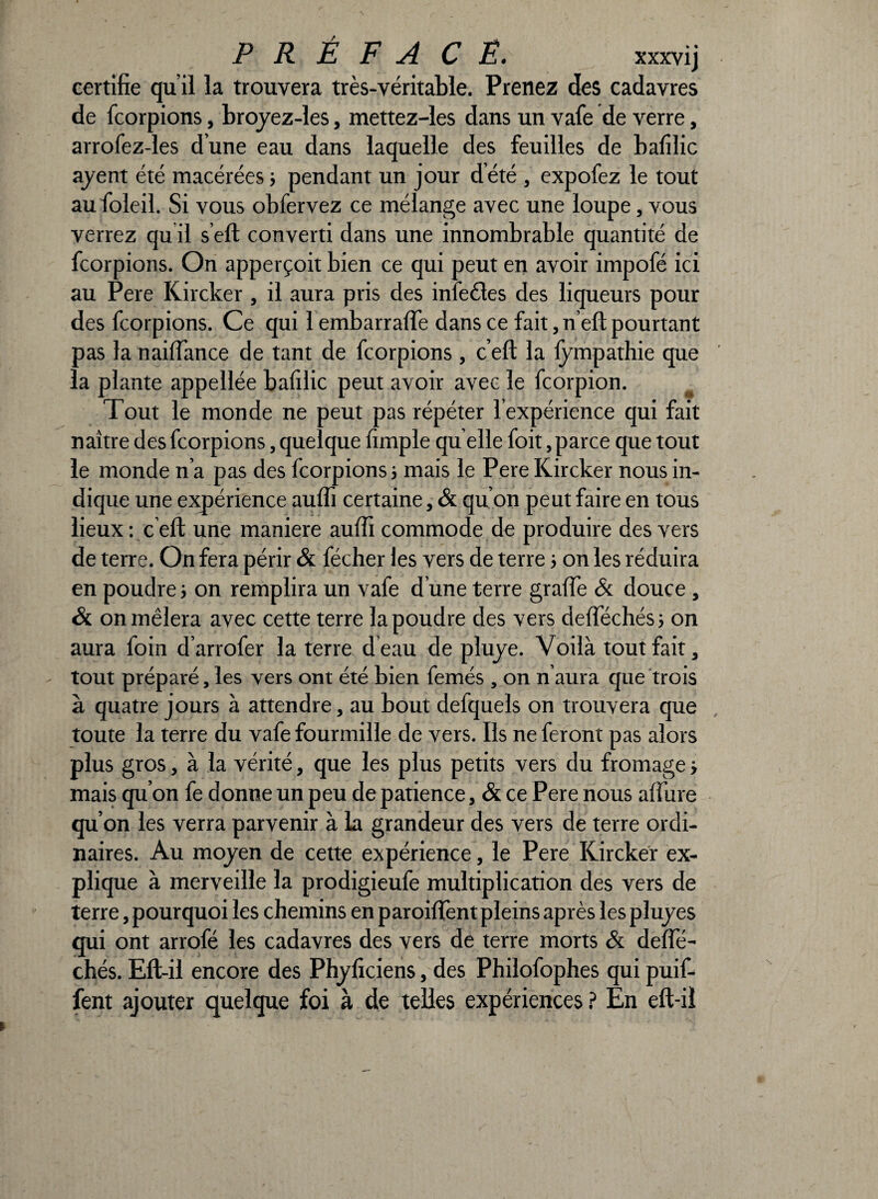 certifie qu’il la trouvera très-véritable. Prenez des cadavres de fcorpions, broyez-les, mettez-les dans un vafe de verre, arrofez-les d’une eau dans laquelle des feuilles de bafilic ayent été macérées j pendant un jour d’été , expofez le tout au foieil. Si vous obfervez ce mélange avec une loupe, vous verrez qu il s’eft converti dans une innombrable quantité de fcorpions. On apperçoit bien ce qui peut en avoir impofé ici au Pere Kircker , il aura pris des inlccles des liqueurs pour des fcorpions. Ce qui l embarralïe dans ce fait, n’eft pourtant pas la n ai (fan ce de tant de fcorpions , c’eft la fympathie que la plante appellée bafilic peut avoir avec le fcorpion. Tout le monde ne peut pas répéter l'expérience qui fait naître des fcorpions, quelque fimple qu elle foit, parce que tout le monde n’a pas des fcorpions s mais le Pere Kircker nous in¬ dique une expérience aufîi certaine, & qu’on peut faire en tous lieux : c eft une maniéré aufii commode de produire des vers de terre. On fera périr & fécher les vers de terre > on les réduira en poudre ; on remplira un vafe d’une terre grade & douce, & on mêlera avec cette terre la poudre des vers delïechés; on aura foin d’arrofer la terre d'eau de pliiyc. Voilà tout fait, tout préparé, les vers ont été bien femés , on n aura que trois à quatre jours à attendre, au bout defquels on trouvera que toute la terre du vafe fourmille de vers. Ils ne feront pas alors plus gros, à la vérité, que les plus petits vers du fromage -, mais qu’on fe donne un peu de patience, & ce Pere nous allure qu’on les verra parvenir à la grandeur des vers de terre ordi¬ naires. Au moyen de cette expérience, le Pere Kircker ex¬ plique à merveille la prodigieufe multiplication des vers de terre, pourquoi les chemins en parodient pleins après les pluyes qui ont arrofé les cadavres des vers de terre morts & delïe- chés. Eft-il encore des Phyficiens, des Philofophes qui puif- fent ajouter quelque foi à de telles expériences ? En eft-il
