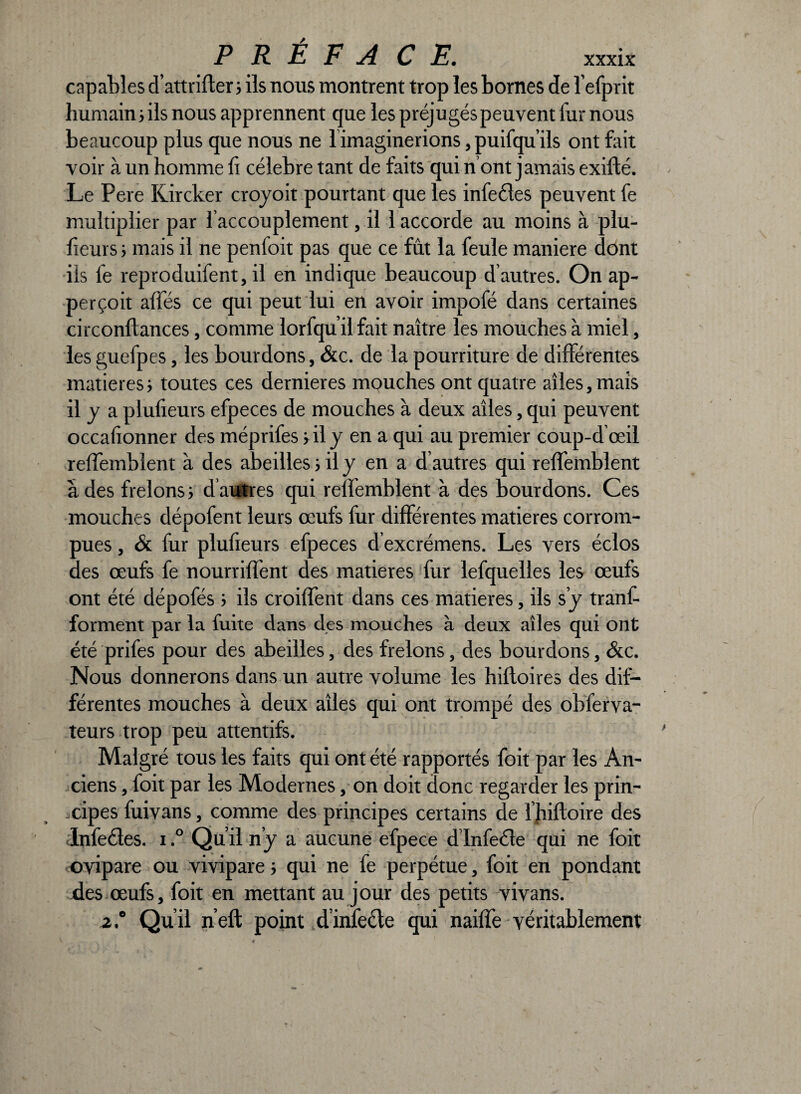 capables d’attriller ; ils nous montrent trop les bornes de l’efprit humain ; ils nous apprennent que les préjugés peuvent iur nous beaucoup plus que nous ne limaginerions, puifqu’ils ont fait voir à un homme li célébré tant de faits qui n’ont jamais exifté. Le Pere Kircker croyoit pourtant que les infecles peuvent fe multiplier par l’accouplement, il 1 accorde au moins à plu- lieurs 5 mais il ne penloit pas que ce fut la feule maniéré dont ils fe reproduifent, il en indique beaucoup d’autres. On ap- perçoit allés ce qui peut lui en avoir impofé dans certaines circonltances, comme lorfqu’il fait naître les mouches à miel, les guefpes, les bourdons, &c. de la pourriture de différentes matières; toutes ces dernieres mouches ont quatre ailes,mais il y a plulieurs efpeces de mouches à deux ailes, qui peuvent occafionner des méprifes ; il y en a qui au premier coup-d œil relfemblent à des abeilles ; il y en a d’autres qui relfemblent à des frelons; d’autres qui relfemblent à des bourdons. Ces mouches dépofent leurs œufs fur différentes matières corrom¬ pues , & fur plulieurs efpeces d’excrémens. Les vers éclos des œufs fe nourriffent des matières fur lefquelles les œufs ont été dépofés ; ils croilfent dans ces matières, ils s’y tranf- forment par la fuite dans des mouches à deux ailes qui ont été prifes pour des abeilles, des frelons, des bourdons, &c. Nous donnerons dans un autre volume les hilloires des dif¬ férentes mouches à deux ailes qui ont trompé des obferva- teurs trop peu attentifs. Malgré tous les faits qui ont été rapportés foit par les An¬ ciens , foit par les Modernes, on doit donc regarder les prin¬ cipes fuivans, comme des principes certains de l’hiftoire des Infectes. 1.° Qu’il n’y a aucune efpece d’infecle qui ne foit ovipare ou vivipare ; qui ne fe perpétue, foit en pondant des œufs, foit en mettant au jour des petits vivans. 2° Qu’il n’eft point dinfecte qui nailfe véritablement