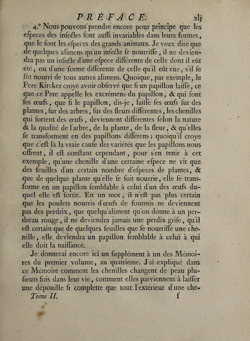 PRÉFACE: . xlj 4.0 Nous pouvons'prendre encore pour principe que les efp eces des infecles font nui il invariables dans leurs formes, que le font les efpeces des grands animaux. Je veux dire que de quelques alimens qu’un in le cl c fe nourriffe, il ne devien¬ dra pas un infecte d une efpece différente de celle dont il eût été, ou d’une forme différente de celle qu’il eût eue, s’il fe fût nourri de tous autres alimens. Quoique, par exemple, le Pere Iürcker croye avoir obfervé que fi un papillon laiffe, ce que ce Pere appelle les excrémens du papillon, & qui font fes œufs, que fi le papillon, dis-je, laiffe fes œufs fur des plantes, fur des arbres, fur des fleurs différentes, les chenilles qui fortent des œufs, deviennent différentes félon la nature & la qualité de 1 arbre, de la plante, de la fleur, & quelles fe transforment en des papillons différens ; quoiqu’il croye que c’eft là la vraie caufe des variétés que les papillons nous offrent, il eft confiant cependant, pour s’en tenir à cet exemple, qu’une chenille dune certaine efpece ne vit que des feuilles d’un certain nombre d’efpeces de plantes, & que de quelque plante quelle fe foit nourrie, elle fe trans¬ forme en un papillon femblable à celui dun des œufs du¬ quel elle eft fortie. En un mot, il n’eft pas plus certain que les poulets nourris d’œufs de fourmis ne deviennent pas des perdrix, que quelqu’aliment qu’on donne à un per¬ dreau rouge , il ne deviendra j amais une perdix grife qu’il eft certain que de quelques feuilles que fe nourriffe une che¬ nille , elle deviendra un papillon femblable à celui à qui elle doit la naiffance. Je donnerai encore ici un fupplément à un des Mémoi¬ res du premier volume, au quatrième. J’ai expliqué dans ce Mémoire comment les chenilles changent de peau plu- fieurs fois dans leur vie, comment elles parviennent à laiffer une dépouille fi complette que tout l’extérieur d’une che-