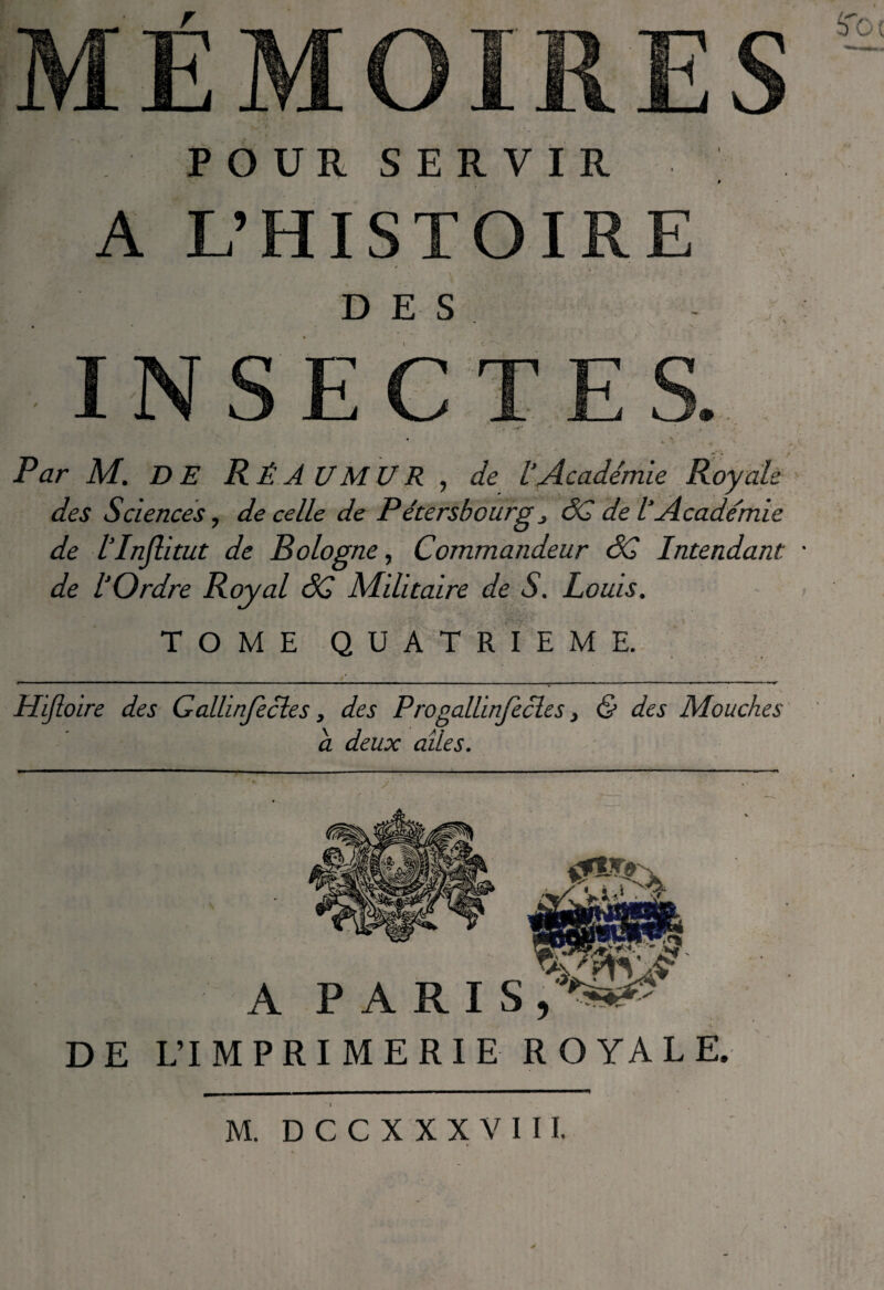 POUR SERVIR A L’HISTOIRE DES Par M. DE Rê.AUMUR , de l’Académie Royale des Sciences, de celle de Pétersbourg ^ âC de l’Académie de l’Injlitut de Bologne^ Commandeur <5C Intendant • de l’Ordre Royal âC Mditaire de S. Louis. TOME QUATRIEME.- Hijloire des Gallinjècles, des ProgalUnJecles, & des Mouches a deux ailes. A PARIS, DE L’IMPRIMERIE ROYALE. I M. DCC X XXVI II.