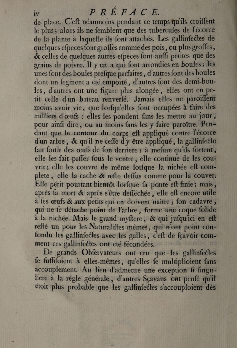 de'place. C’eft néanmoins pendant ce temps tju’ils croifTent le plus; alors ils ne femblent que des tubercules de lécorce de la plante à laquelle ils font attachés. Les gallinfeéles de quelques efpeces font grofles comme des pois, ou plus grolTes, & celles de quelques autres efpeces font aulîî petites que des grains de poivre. Il y en a qui font arrondies en boules ; les unes font des boules prefque parfaites, d’autres font des boules dont un fegment a été emporté, d’autres font des demi-bou¬ les , d’autres ont une figure plus alongée, elles ont en pe¬ tit celle d’un bateau renverfé. Jamais elles ne paroilfent moins avoir vie, que lorfqu’elles font occupées à faire des milliers d’œufs : elles les pondent fans les mettre au jour, pour ainfi dire, ou au moins fans les y faire paroître. Pen¬ dant que le contour du corps eft appliqué contre l’écorce d’un arbre, &.qu’il ne celTe d’y être appliqué, la gallinfeéle fait fortir des œufs de fon derrière ; à mefure qu’ils fortent, elle les fait palTer fous le ventre, elle continue de les cou¬ vrir; elle les couvre de même lorfque la nichée eft com¬ plété , elle la cache & refte deflus comme pour la couver. Elle périt pourtant bientôt lorfque fa ponte eft finie ; mais, après fa mort & après s’être deftechée, elle eft encore utile à fes œufs & aux petits qui en doivent naître ; fon cadavre , qui ne fe détache point de l’arbre , forme une coque folide à la nichée. Mais le grand myftere, & qui jufqu’ici en eft refté un pour les Naturaliftes mêmes, qui n’ont point con¬ fondu les gallinfeéles avec les galles, c’eft de fçavoir com¬ ment ces gallinfeéles ont été fécondées. De grands Obfervateurs ont cru que les gallinfeéles fe fuffifoient à elles-mêmes, quelles fe multiplioient fans accouplement. Au lieu - d’admettre une exception fi fingu- liere à la régie générale, d autres Sçavans ont penfé qu’il étoit plus probable que les gallinfeéles s’accouploient dès