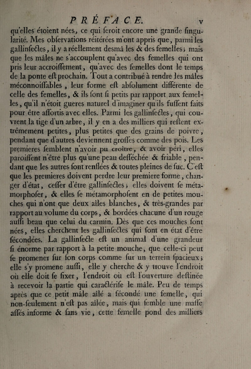 quelles'étoient nées, ce qui feroit encore une grande fingu- larité. Mes obfervations réitérées m’ont appris que, parmi les gallinfeéles, ilj a réellement desmâ les & des femelles; mais que les mâles ne s’accouplent qu’avec des femelles qui ont pris leur accroiflement, qu’avec des femelles dont le temps de la ponte ell prochain. Tout a contribué à rendre les mâles méconnoilTables , leur forme ell: abfolument différente de celle des femelles, & ils font fi petits par rapport aux femel¬ les , qu’il n’étoit gueres naturel d’imaginer qu ils fulfent faits pour être affortis avec elles. Parmi les gallinfeéîes, qui cou¬ vrent la tige d’un arbre, il y en a des milliers qui relient ex¬ trêmement petites, plus petites que des grains de poivre, pendant que d’autres deviennent grolTes comme des pois. Les premières femblent n’avoir pu croître, & avoir péri, elles paioilTent n’être plus qu’une peau delTéchée & friable , pen¬ dant que les autres font renflées & toutes pleines de fuc. C efl que les premières doivent perdre leur première forme, chan¬ ger d’état, c'elfer d’être gallinfeéles; elles doivent fe méta-' morphofer, & elles fe métamorphofent en de petites mou¬ ches qui n’ont que deux ailes blanches, & très-grandes par rapport au volume du corps, & bordées chacune d’un rouge aufli beau que celui du carmin. Dès que ces mouches font nées, elles cherchent les gallinfeéles qui font en état d’être fécondées. La gallinfeéle eft un animal d’une grandeur fi énorme par rapport à la petite mouche, que celle-ci peut fe promener fur fon corps comme fur un terrein fpacieux ; elle s’y promene aufli, elle y cherche trouve l’endroit où elle doit fe fixer, l’endroit où eft l’ouverture deftinée à recevoir la partie qui caradérife le mâle. Peu de temps après que ce petit mâle ailé a fécondé une femelle, qui non-feulement n’eft pas ailée, mais qui femble une maffe affés informe & fans vie, cette femelle pond des milliers