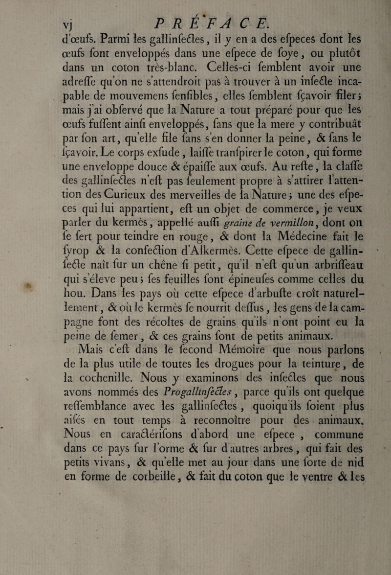 vj P R E FA C E. d’œufs. Parmi les gallinfe£les, il j en a des efpeces dont les œufs font enveloppés dans une efpece de foye, ou plutôt dans un coton très-blanc. Celles-ci femblent avoir une adrelTe qu’on ne s’attendroit pas à trouver à un infeéle inca¬ pable de mouvemens fenfibles, elles femblent fçavoir filer > mais j’ai obfervé que la Nature a tout préparé pour que les œufs fulTent ainfi enveloppés, fans que la mere y contribuât par fon art, quelle file fans s’en donner la peine, & fans le fçavoir. Le corps exfude, laiffe tranfpirer le coton, qui forme une enveloppe douce & épailTe aux œufs. Au relie, la clalTe des gallinreéles n’eft pas feulement propre à s’attirer l’atten¬ tion des Curieux des merveilles de la Nature > une des efpe¬ ces qui lui appartient, eft un objet de commerce, je veux parler du kermès, appellé aulîî graine de vermillon, dont on fe fert pour teindre en rouge, & dont la Médecine fait le fyrop & la confection d’Alkermès. Cette efpece de gallin- feCle naît fur un chêne fi petit, qu’il n’ell qu’un arbrilTeau qui s’élève peu; fes feuilles font épineufes comme celles du hou. Dans les pays où cette efpece d’arbufte croît naturel¬ lement , & où le kermès fe nourrit delTus, les gens cle la cam¬ pagne font des récoltes de grains qu’ils n’ont point eu la peine de femer, & ces grains font de petits animaux. Mais c’eft dans le fécond Mémoire que nous parlons de la plus utile de toutes les drogues pour la teinture, de la cochenille. Nous y examinons des infeCles que nous avons nommés des Progallinfecles, parce qu’ils ont quelque reffemblance avec les gallinfeCles , quoiqu ils foient plus aifés en tout temps à reconnoître pour des animaux. Nous en caiaClérifons dabord une efpece , commune dans ce pays fur forme & fur cl autres arbres, qui fait des petits vivans, & qu elle met au jour dans une forte de nid en forme de corbeille, & fait du coton que le ventre & les