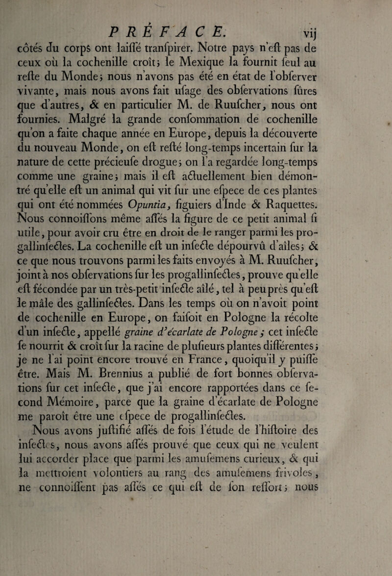 P RÉ FA C E. vij côtés du coips ont laifle tranfpirer. Notre pays n’eft pas de ceux où la cochenille croît; le Mexique la fournit feul au refte du Monde ; nous n’avons pas été en état de l obferver vivante, mais nous avons fait ufage des obfervations fûres que d’autres, & en particulier M. de Ruufcher, nous ont fournies. Malgré la grande confommation dé cochenille qu’on a faite chaque année en Europe, depuis la découverte du nouveau Monde, on eft refté long-temps incertain fur la nature de cette précieufe drogue; on l’a regardée long-temps comme une graine; mais il eft aéluellement bien démon¬ tré quelle eft un animal qui vit fur une efpece de ces plantes qui ont été nommées Opuntia, figuiers d’Inde & Raquettes. Nous connoiflbns même afles la figure de ce petit animal fi utile, pour avoir cru être en droit de le ranger parmi les pro- gallinfeéîes. La cochenille eft un infeêle dépourvû d’aîles; & ce que nous trouvons parmi les faits envoyés à M. Ruufcher, joint à nos obfervations fur les progallinfedes, prouve qu elle eft fécondée par un très-petit infeête aîlé, tel à peu près qu’eft le inâle des gallinfeâes. Dans les temps où on n’avoit point de cochenille en Europe, on faifoit en Pologne la récolte d’un infeéle, appellé graine d’ecarlate de Pologne ^ cet infeéle fe nourrit & croît fur la racine de plufieurs plantes différentes ; je ne 1 ai point encore trouvé en France, quoiqu’il y pûifîe être. Mais M. Brennius a publié de fort bonnes obferva¬ tions fur cet infeéle, que j’ai encore rapportées dans ce fé¬ cond Mémoire, parce que la graine d’écarlate de Pologne me paroît être une efpece de progallinfeéles. Nous avons juftifié afles de fois l’étude de l’hiftoire des infeélcs, nous avons affés prouvé que ceux qui ne veulent lui accorder place que parmi les amufem.ens curieux, & qui la mettroient volontiers au rang des amulemens frivoles, ne connoiffent pas affés ce qui eft de fon reffort; nous