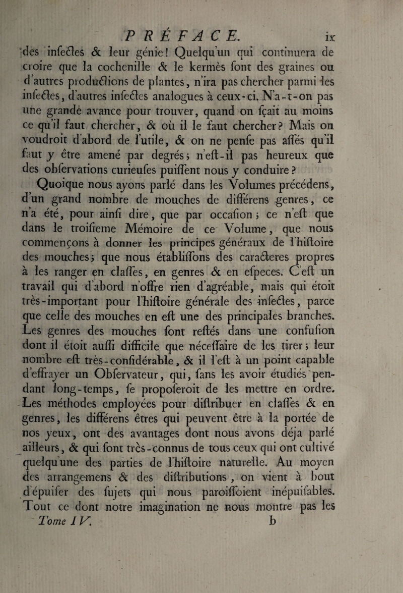 des infe£les & leur génie! Quelqu’un qui continuera de croire que la cochenille & le kermès font des graines ou d’autres produélions de plantes, n’ira pas chercher parmi les infeéles, d’autres infeéles analogues à ceux-ci. N’a-î-on pas une grandé avance pour trouver, quand on fçait au moins ce qu’il faut chercher, & où il le faut chercher.? Mais on voudroit d abord de l’utile, & on ne penfe pas affés qu’il faut J être amené par degrés; n’eft-il pas heureux que des obfervations curieufes puilTent nous y conduire.? Quoique nous ayons parlé dans les Volumes précédens, d’un grand nombre de mouches de différens genres, ce n a été, pour ainli dire, que par occalion ; ce n’eft que dans le troilieme Mémoire de ce Volume, que nous commençons à donner les principes généraux de 1 hiftoire des mouches; que nous établilTons des caraêleres propres à les ranger en clalTes, en genres & en efpeces. C’eft un travail qui d abord n offre rien d’agréable, mais qui étoit très-important pour I hiftoire générale desinfeêles, parce que celle des mouches en eft une des principales branches. Les genres des mouches font reliés dans une confulion dont il étoit auffi difficile que néceffaire de les tirer; leur nombre eft très-conlidérable, & il l eft à un point capable d’effrayer un Obfervateur, qui, fans les avoir étudiés pen¬ dant long-temps, fe propoferoit de les mettre en ordre. -Les méthodes employées pour diflribuer en claffes & en genres, les différens êtres qui peuvent être à la portée de nos yeux, ont des avantages dont nous avons déjà parlé ailleurs, & qui font très-connus de tous ceux qui ont cultivé quelqu’une des parties de Ihiftoire naturelle. Au moyen des arrangemens & des diftributions , on vient à bout dépuifer des fujets qui nous paroiffoient inépuifables. Tout ce dont notre imagination ne nous montre pas les Tome 11'^. b