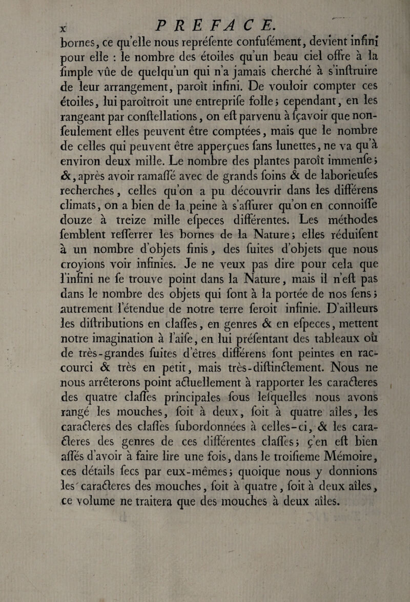 bornes, ce quelle nous repréfente confufément, devient inflnî pour elle ; le nombre des étoiles qu’un beau ciel offre à la îimple vûe de quelqu’un qui n’a jamais cherché à s’inftruire de leur arrangement, paroît infini. De vouloir compter ces étoiles, lui paroîtroit une entreprife folle j cependant, en les rangeant par conftellations, on eft parvenu à fçavoir que non- feulement elles peuvent être comptées, mais que le nombre de celles qui peuvent être apperçues fans lunettes, ne va quà environ deux mille. Le nombre des plantes paroît immenfe } &, après avoir ramaffé avec de grands foins & de laborieufes recherches, celles qu’on a pu découvrir dans les différens climats, on a bien de la.peine à s’aflurer qu’on en connoiffe douze à treize mille efpeces différentes. Les méthodes femblent refïèrrer les bornes de la Nature; elles réduifent à un nombre d’objets finis, des fuites d’objets que nous croyions voir infinies. Je ne veux pas dire pour cela que l’infini ne fe trouve point dans la Nature, mais il n’eft pas dans le nombre des objets qui font à la portée de nos fens ; autrement l’étendue de notre terre feroit infinie. D’ailleurs les dillributions en clalTes, en genres & en efpeces, mettent notre imagination à l’aife, en lui préfentant des tableaux oü de très-grandes fuites d’êtres différens font peintes en rac¬ courci & très en petit, mais très-diftinêlement. Nous ne nous arrêterons point aêluellement à rapporter les caraêleres des quatre claffes principales fous lelquelles nous avons rangé les mouches, foit à deux, foit à quatre ailes, les caraêleres des clafi’es fubordonnées à celles-ci, & les cara- éleres des genres de ces différentes claffes; ç’en eft bien affés d’avoir à faire lire une fois, dans le troifieme Mémoire, ces détails fecs par eux-mêmes; quoique nous y donnions lescaraêleres des mouches, foit à quatre, foit à deux ailes, ce volume ne traitera que des mouches à deux ailes.