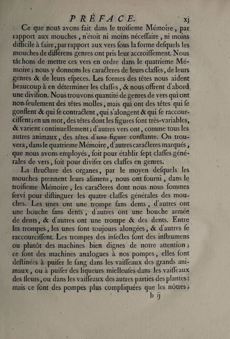 Ce que nous avons fait dans le troifieme Mémoire , par -rapport aux mouches , n’étoit ni moins néceffaire , ni moins difficile à faire ^ar rapport aux vers fous la forme defquels les mouches de diflerens genres ont pris leur accroilTement. Nous tâchons de mettre ces vers en ordre dans le quatrième Mé¬ moire -, nous y donnons les caraéleres de leurs claffes, de leurs genres & de leurs efpeces. Les formes des têtes nous aident beaucoup à en déterminer les claffes, & nous offrent d’abord une divilion. Nous trouvons quantité de genres de vers qui ont non-feulement des têtes molles, mais qui ont des têtes qui fe gonflent ôi qui fe contraélent, qui s’alongent & qui fe raccour- ciflent J en un mot, des têtes dont les figures font très-variables, & varient continuellement -, d’autres vers ont, comme tous les autres animaux, des têtes d’une figure confiante. On trou¬ vera , dans le quatrième Mémoire, d autres caraéleres marqués , que nous avons employés, foit pour établir fept claffes géné¬ rales de vers, foit pour divifer ces claffes en genres. La flruélure des organes, par le moyen defquels les mouches prennent leurs alimens, nous ont fourni, dans le troifieme Mémoire , les caraéleres dont nous nous fommes fervi pour diftinguer les quatre claffes générales des mou¬ ches. Les unes ont une trompe fans dents , d’autres ont une bouche fans dents , d’autres ont une bouche armée de dents, & d’autres ont une trompe & des dents. Entre les trompes, les unes font toujours alongées, & d’autres fe raccourcilîènt. Les trompes des infeétes font des inftrumens ou plutôt des machines bien dignes de notre attention} ce font des machines analogues à nos pompes, elles font deftinées à puifer le fang dans les vaiffeaux des grands ani¬ maux , ou à puifer des liqueurs mielleufes dans les vaiffeaux des fleurs, ou dans les vaiffeaux des autres parties des plantes ; mais ce font des pompes plus compliquées que les nôtres i b )j