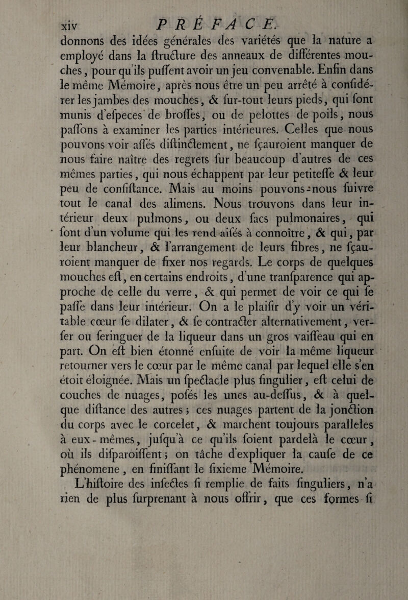 donnons des idées générales des variétés que la nature a employé dans la ftruélure des anneaux de différentes mou¬ ches , pour qu’ils puffent avoir un jeu convenable. Enfin dans le rhême Mémoire, après nous être un peu arrêté à confidé- rer les jambes des mouches, & fur-tout leurs pieds, qui font munis d’efpeces de broffes, ou de pelottes de poils, nous paffons à examiner les parties intérieures. Celles que nous pouvons voir affés diftinélement, ne fçauroient manquer de nous faire naître des regrets fur beaucoup d’autres de ces mêmes parties, qui nous échappent par leur petitelTe & leur peu de confîftance. Mais au moins pouvons-nous fuivre tout le canal des alimens. Nous trouvons dans leur in¬ térieur deux pulmons, ou deux facs pulmonaires, qui font d’un volume qui les rend aifés à connoître, & qui, par leur blancheur, & l’arrangement de leurs fibres, ne fçau¬ roient manquer de fixer nos regards. Le corps de quelques mouches efl, en certains endroits, d une tranfparence qui ap¬ proche de celle du verre, & qui permet de voir ce qui fe pafTe dans leur intérieur. On a le plailir d’y voir un véri¬ table cœur fe dilater, & fe contraéler alternativement, ver- fer ou feringuer de la liqueur dans un gros vaifTeau qui en part. On eft bien étonné enfuite de voir la même liqueur retourner vers le cœur par le même canal par lequel elle s’en étoit éloignée. Mais un fpeélacle plus fingulier, eft celui de couches de nuages, pofés les unes au-deflus, & à quel¬ que diftance des autres ; ces nuages partent de la jonélion du corps avec le corcelet, & marchent toujours parallèles à eux - mêmes, jufqu’ à ce qu’ils foient pardelà le cœur, où ils difparoiflent 3 on tâche d’expliquer la caufe de ce phénomène, en finiftant le fixieme Mémoire. L’hiftoire des infeéles fi remplie de faits finguliers, n’a rien de plus furprenant à nous offrir, que ces formes fi.