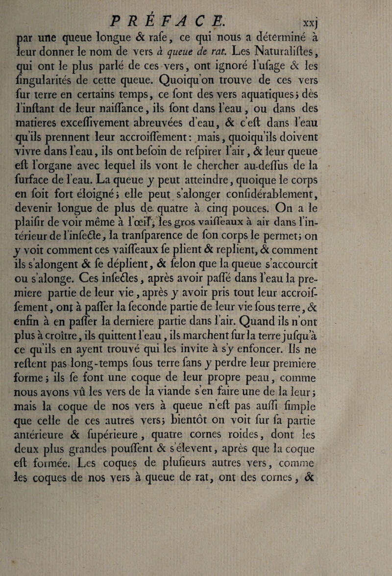 PREFACE: xxj par une queue longue & rafe, ce qui nous a déterminé à leur donner le nom de vers à queue de rat. Les Naturaliftes, qui ont le plus parlé de ces vers, ont ignoré l’ufage & les lîngularités de cette queue. Quoiqu’on trouve de ces vers fur terre en certains temps, ce font des vers aquatiques j dès rinftant de leur nailTance, ils font dans l’eau, ou dans des matières excelfivement abreuvées d’eau, & c’eft dans l’eau qu’ils prennent leur accroiffement; mais, quoiqu’ils doivent vivre dans l’eau, ils ont befoin de refpirer l’air, & leur queue eft l’organe avec lequel ils vont le chercher au-delTus de la furface de l’eau. La queue y peut atteindre, quoique le corps en foit fort éloigné j elle peut s’alonger conlidérablement, devenir longue de plus de. quatre à cinq pouces. On a le plailir de voir même à l’oeiTj les gros vailTeaux à air dans l’in¬ térieur de l’infede, la tranfparence de fon corps le permet} on y voit comment ces vailTeaux fe plient & replient, & comment ils s’alongent & fe déplient, & félon que la queue s’accourcit ou s’alonge. Ces infeéles, après avoir palTé dans l’eau la pre¬ mière partie de leur vie, après y avoir pris tout leur accroif¬ fement , ont à palTer la fécondé partie de leur vie fous terre, & enfin à en paffer la derniere partie dans l’air. Quand ils n’ont plus à croître, ils quittent l’eau, ils marchent fur la terre jufqu’à ce qu’ils en ajent trouvé qui les invite à s’j enfoncer. Ils ne relient pas long-temps fous terre fans y perdre leur première forme j ils fe font une coque de leur propre peau, comme nous avons vû les vers de la viande s’en faire une de la leur ; mais la coque de nos vers à queue n’elt pas aulïï limpîe que celle de ces autres vers} bientôt on voit fur fa partie antérieure & fupérieure, quatre cornes roides, dont les deux plus grandes pouffent & s’élèvent, après que la coque ell formée. Les coques de plulieurs autres vers, comme les coques de nos vers à queue de rat, ont des cornes, &