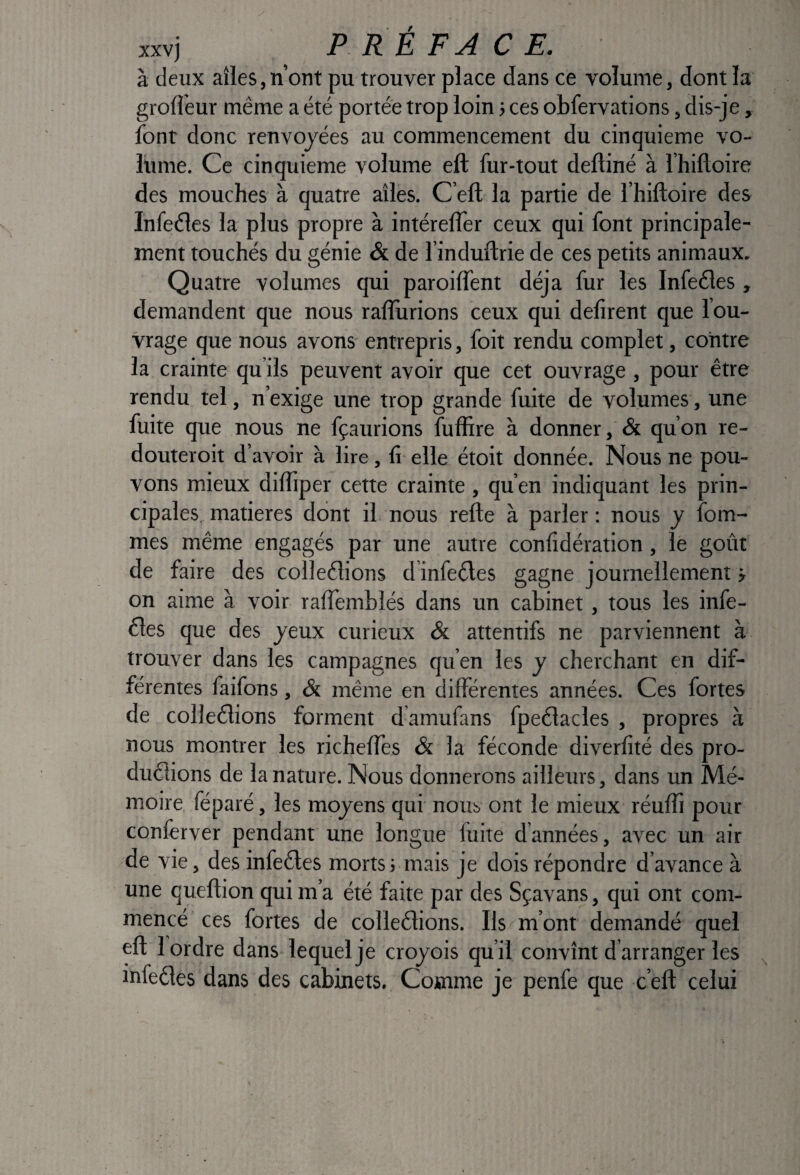 à deux aîles,n’ont pu trouver place dans ce volume, dont la grofi’eur même a été portée trop loin 3 ces obfervations, dis-je, font donc renvoyées au commencement du cinquième vo¬ lume. Ce cinquième volume eft fur-tout deftiné à Thiftoire des mouches à quatre aîles. C’eft la partie de l’hiftoire des Infeéles la plus propre à intéreffer ceux qui font principale¬ ment touchés du génie & de l’induflrie de ces petits animaux. Quatre volumes qui paroilfent déjà fur les Infeéles , demandent que nous ralîurions ceux qui défirent que l’ou¬ vrage que nous avons entrepris, foit rendu complet, contre la crainte qu’ils peuvent avoir que cet ouvrage, pour être rendu tel, n’exige une trop grande fuite de volumes, une fuite que nous ne fçaurions fuffire à donner, & qu’on re- douteroit d’avoir à lire, fi elle étoit donnée. Nous ne pou¬ vons mieux difiiper cette crainte, qu’en indiquant les prin¬ cipales, matières dont il nous refte à parler ; nous y fom- mes même engagés par une autre confidération, le goût de faire des colleêlions d’infeêles gagne journellement j on aime à voir raflemblés dans un cabinet, tous les infe- 61es que des yeux curieux & attentifs ne parviennent à trouver dans les campagnes qu’en les y cherchant en dif¬ férentes faifons, & même en différentes années. Ces fortes de colleêlions forment d amufans fpeélacles , propres à nous montrer les richeffes & la féconde diverfité des pro- duêlions de la nature. Nous donnerons ailleurs, dans un Mé¬ moire féparé, les moyens qui nous ont le mieux réuffi pour conferver pendant une longue fuite d’années, avec un air de vie, desinfeêles morts Muais je dois répondre d’avance à une queflion qui m’a été faite par des Sçavans, qui ont com¬ mencé ces fortes de colleélions. Ils m’ont demandé quel eft 1 ordre dans lequel je croyois qu’il convînt d arranger les infeêles dans des cabinets. Comme je penfe que c’eft celui