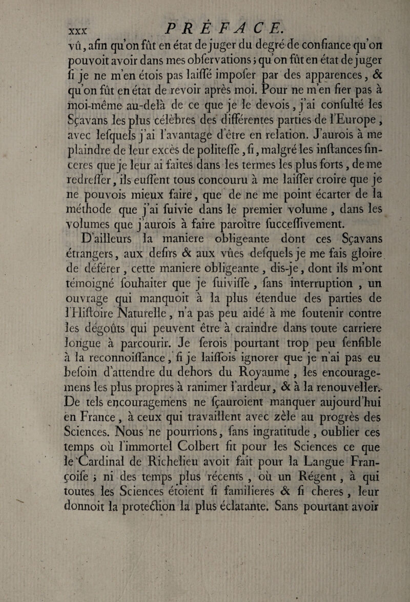 PRÉFACE. YÛ, afin qu’on fût en état déjuger du degré de confiance qu’on pouvoit avoir dans mes obfervations} qu’on fût en état déjuger fi je ne m’en étois pas laifle impofer par des apparences, & qu’on fût en état de revoir après moi. Pour ne m’en fier pas à moi-même au-delà de ce que je le devois, j’ai confulté les Sçavans les plus célèbres des différentes parties de l’Europe , avec lefquels j’ai l’avantage d’être en relation. J’aurois à me plaindre de leur excès de politeffe, fi, malgré les inftances fin- ceres que je leur ai faites dans les termes les plus forts, de me redreffer, ils enflent tous concouru à me laiffer croire que je ne pouvois mieux faire, que de ne me point écarter de la méthode que j’ai fuivie dans le premier volume , dans les volumes que j’aurois à faire paroître fucceffivement. D’ailleurs la maniéré obligeante dont ces Sçavans étrangers, aux defirs & aux vûes defquels je me fais gloire, de déférer, cette maniéré obligeante , dis-je, dont ils m’ont témoigné fouhaiter que je fuiviffe, fans interruption , un ouvrage qui manquoit à la plus étendue des parties de 1 Hifloire Naturelle, n’a pas peu aidé à me foutenir contre les dégoûts qui peuvent être à craindre dans toute carrière longue à parcourir. Je ferois pourtant trop peu fenfible à la reconnoilTance, fi je lailTois ignorer que je n’ai pas eu befoin d’attendre du dehors du Royaume, les encourage- mens les plus propres à ranimer l’ardeur, & à la renouveller.- De tels eijcouragemens ne fçauroient manquer aujourd’hui èn France , à ceux qui travaillent avec zèle au progrès des Sciences. Nous ne pourrions, fans ingratitude, oublier ces temps où l’immortel Colbert fit pour les Sciences ce que le 'Cardinal de Richelieu avoit fait pour la Langue Fran- çoife > ni des temps plus récents , où un Régent, à qui toutes les Sciences étoient fi familières & fi cheres , leur donnoit la protection la plus éclatante. Sans pourtant avoir