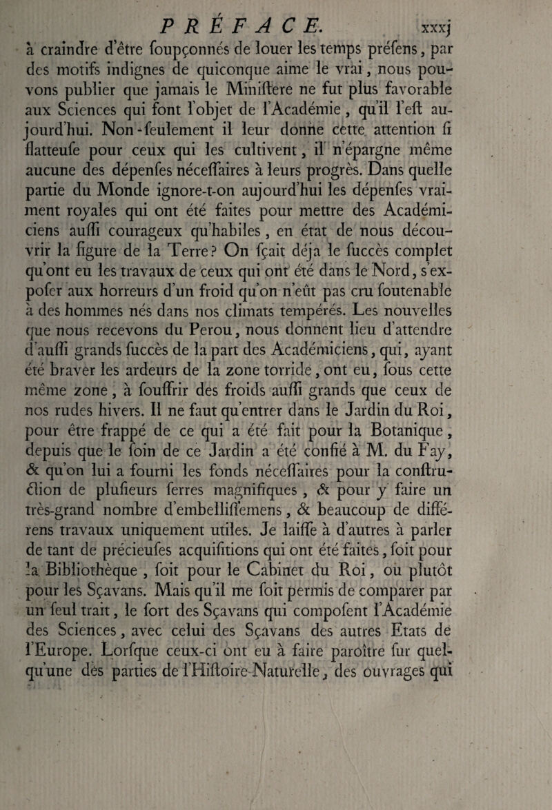 à craindre d’être foupçonnés de louer les temps préfens, par des motifs indignes de quiconque aime le vrai, nous pou¬ vons publier que jamais le Minillere ne fut plus favorable aux Sciences qui font l’objet de l’Académie, qu’il l’eft au¬ jourd’hui. Non ^feulement il leur donne cette attention ti flatteufe pour ceux qui les cultivent, il n’épargne même aucune des dépenfes néceffaires à leurs progrès. Dans quelle partie du Monde ignore-t-on aujourd’hui les dépenfes vrai¬ ment royales qui ont été faites pour mettre des Académi¬ ciens aulTi courageux qu’habiles, en état de nous décou¬ vrir la figure de la Terre On fçait déjà le fuccès complet qu’ont eu les travaux de ceux qui ont été dans le Nord, s’ex- pofcr aux horreurs d’un froid qu’on n’eût pas cru foutenable à des hommes nés d.ans nos climats tempérés. Les nouvelles que nous recevons du Pérou, nous donnent lieu d’attendre d’auffi grands fuccès de la part des Académiciens, qui, ayant été braver les ardeurs de la zone torride, ont eu, fous cette même zone, à fouffrir des froids aulfi grands que ceux de nos rudes hivers. Il ne faut qu’entrer dans le Jardin du Roi, pour être frappé de ce qui a été fait pour la Botanique, depuis que le foin de ce Jardin a été confié à M. du Fay, & qu’on lui a fourni les fonds néceffaires pour la conftru- élion de plufieurs ferres magnifiques , & pour y faire un très-grand nombre d’embellifî'emens, & beaucoup de diffé- rens travaux uniquement utiles. Je laifïè à d’autres à parler de tant de précieufes acquifitions qui ont été faites, foit pour la. Bibliothèque , foit pour le Cabinet du Roi, ou plutôt pour les Sçavans. Mais qu’il me foit permis de comparer par un feul trait, le fort des Sçavans qui compofent l’Académie des Sciences, avec celui des Sçavans des autres Etats de l’Europe. Lorfque ceux-ci ont eu à faire paroître fur quel¬ qu’une dés parties de l’Hiftoire Naturclle J des ouvrages qui