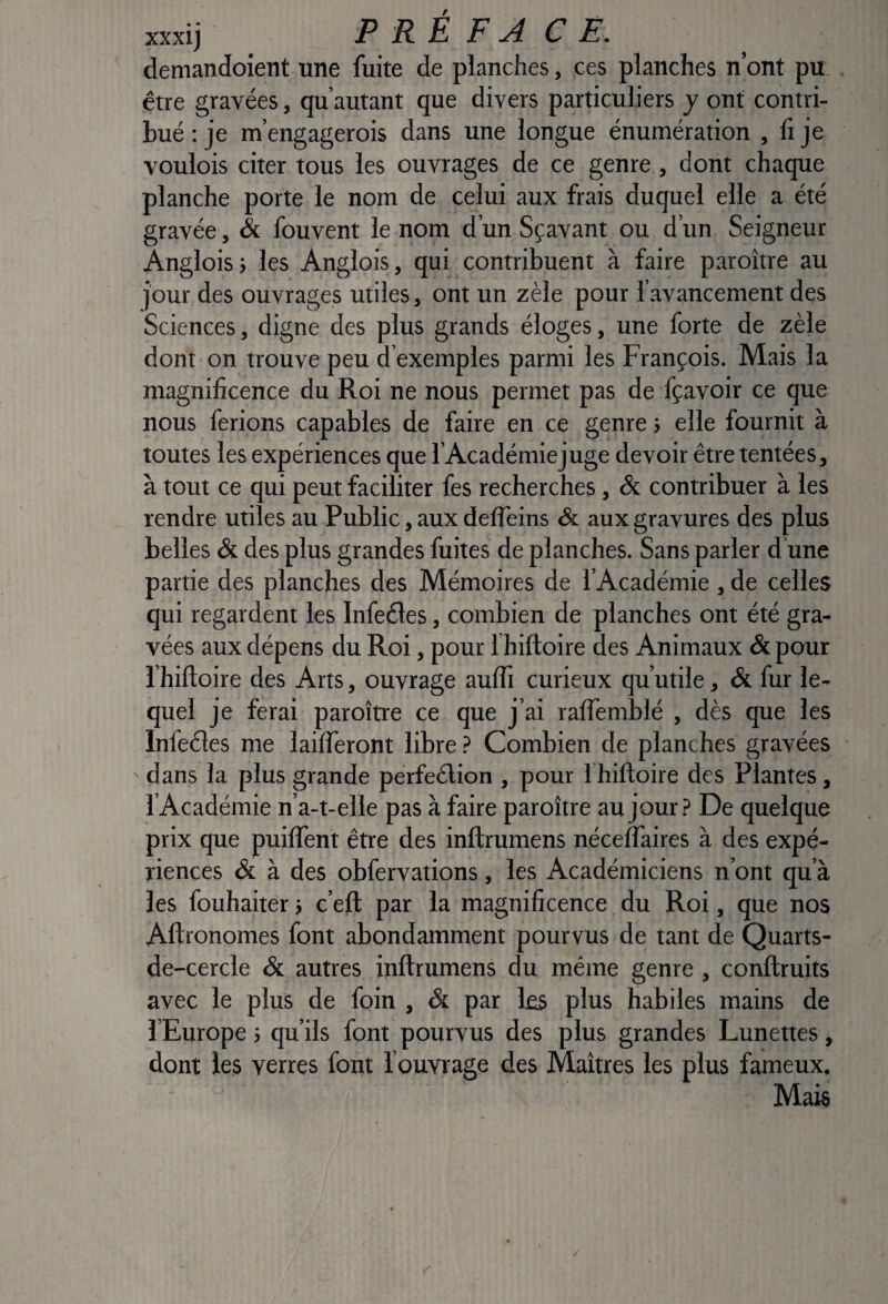 xxxij PREFACE. demandoient une fuite de planches, ces planches n’ont pu. être gravées, qu’autant que divers particuliers y ont contri¬ bué ; je m’engagerois dans une longue énumération , fi je voulois citer tous les ouvrages de ce genre, dont chaque planche porte le nom de celui aux frais duquel elle a été gravée, & fouvent le nom d’un Sçavant ou d’un Seigneur Angloisj les Anglois, qui contribuent à faire paroître au jour des ouvrages utiles, ont un zèle pour l’avancement des Sciences, digne des plus grands éloges, une forte de zèle dont on trouve peu d’exemples parmi les François. Mais la magnificence du Roi ne nous permet pas de fçavoir ce que nous ferions capables de faire en ce genre j elle fournit à toutes les expériences que l’Académiejuge devoir être tentées, à tout ce qui peut faciliter fes recherches, &. contribuer à les rendre utiles au Public, aux defleins & aux gravures des plus belles & des plus grandes fuites de planches. Sans parler d une partie des planches des Mémoires de l’Académie , de celles qui regardent les Infeéles, combien de planches ont été gra¬ vées aux dépens du Roi, pour I hiftoire des Animaux & pcmr l’hiftoire des Arts, ouvrage auflî curieux qu’utile, & fur le¬ quel je ferai paroître ce que j’ai ralfemblé , dès que les Infeéles me lailferont libre ? Combien de planches gravées dans la plus grande pérfeélion , pour I hiftoire des Plantes, l’Académie n’a-t-elle pas à faire paroître au jour.? De quelque prix que puilfent être des inftrumens néceflaires à des expé¬ riences & à des obfervations, les Académiciens n’ont qu’à les fouhaiter -, c’eft par la magnificence du Roi, que nos Aftronomes font abondamment pourvus de tant de Quarts- de-cercle & autres inftrumens du même genre, conftruits avec le plus de foin , & par les plus habiles mains de l’Europe ; qu’ils font pourvus des plus grandes Lunettes , dont les verres font l’ouvrage des Maîtres les plus fameux. Mais