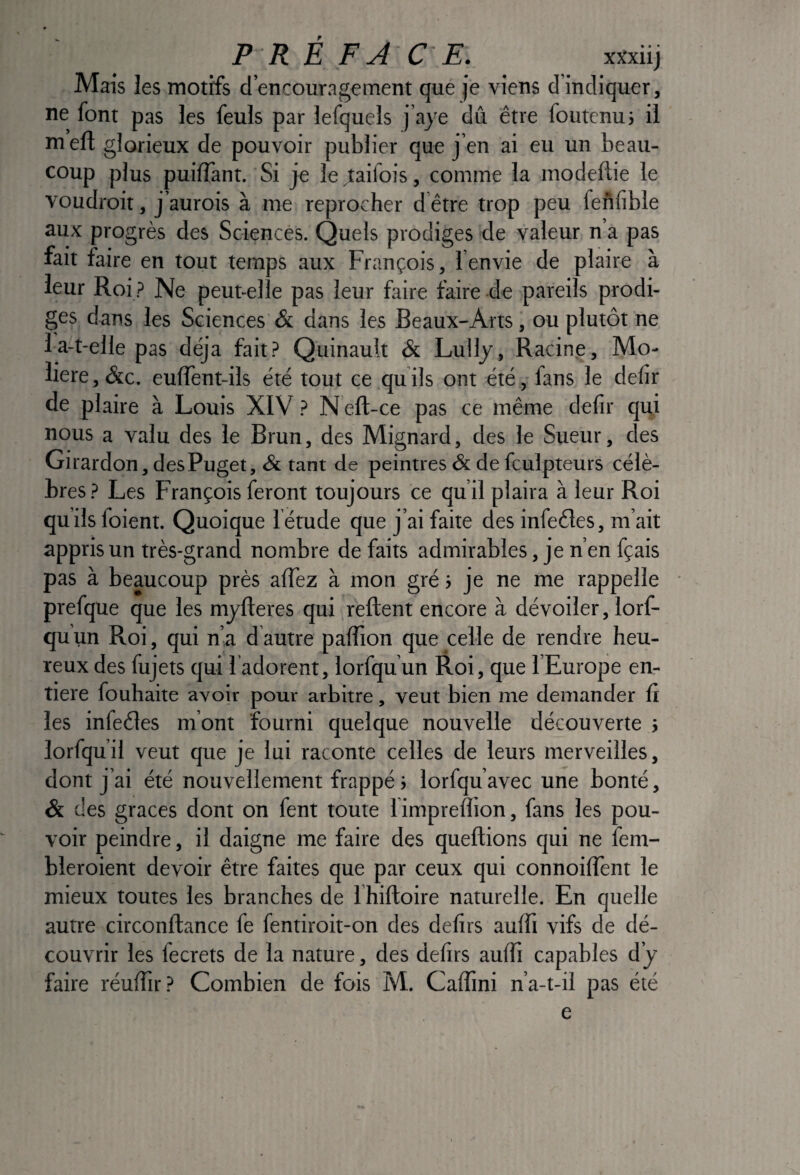 Mais les motifs d’encouragement que je viens d’indiquer, ne font pas les feuls par lefquels j’aje dû être foutcnuj il m efl glorieux de pouvoir publier que j’en ai eu un beau¬ coup plus puiffant. Si je le taifois, comme la modeftie le voudroit, j’aurois à me reprocher d être trop peu feûfible aux progrès des Sciences. Quels prodiges de valeur n’a pas fait faire en tout temps aux François, l’envie de plaire à leur Roi ? Ne peut-elle pas leur faire faire de pareils prodi¬ ges dans les Sciences & dans les Beaux-Arts, ou plutôt ne 1 a-t-elle pas déjà fait.!> Quinault & Lullj, Racing, Mo¬ lière, &c. eulTent-ils été tout ce quils ont été,-fans le delir de plaire à Louis XIV} Nêft-ce pas ce même defir qui nous a valu des le Brun, des Mignard, des le Sueur, des Girardon, desPuget, & tant de peintres & de fculpteurs célè¬ bres.? Les François feront toujours ce qu’il plaira à leur Roi qu’ils foient. Quoique l étude que j’ai faite des infeéles, m’ait appris un très-grand nombre de faits admirables, je n’en fçais pas à beaucoup près alTez à mon gré ; je ne me rappelle prefque que les mjfleres qui reftent encore à dévoiler, lorf- quun Roi, qui n’a d autre palTion que celle de rendre heu¬ reux des fujets qui l adorent, lorfquun Roi, que l’Europe en^ tiere fouhaite avoir pour arbitre, veut bien me demander û les infeéles m’ont fourni quelque nouvelle découverte j lorfqu’il veut que je lui raconte celles de leurs merveilles, dont j’ai été nouvellement frappé j lorfqu’avec une bonté, & des grâces dont on fent toute fimprelïion, fans les pou¬ voir peindre, il daigne me faire des queftions qui ne fem- bleroient devoir être faites que par ceux qui connoilTent le mieux toutes les branches de l’hiftoire naturelle. En quelle autre circonftance fe fentiroit-on des délits aulTi vifs de dé¬ couvrir les fecrets de la nature, des délits aulfi capables d’j faire réulîir? Combien de fois M. Caffini n’a-t-il pas été