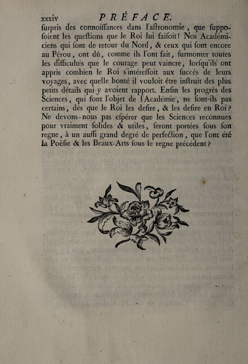 furpris des connoiflances dans l’artronomie , que fuppo- foient les queftions que le Roi lui faifoit! Nos Académi¬ ciens qui font de retour du Nord, & ceux qui font encore au Pérou, ont dû, comme ils l’ont fait, furmonter toutes les difficultés que le courage peut vaincre, lorfqu’ils' ont appris combien le Roi s’intérelToit aux fuccès de leurs vojages, avec quelle bonté il vouloit être inftruit des plus petits détails qui y avoient rapport. Enfin les progrès des Sciences, qui font l’objet de lAcadémie, ne font-ils pas certains, dès que le Roi les defire, & les defire en Roi ? Ne devons-nous pas elpérer que les Sciences reconnues pour vraiment folides & utiles, feront portées fous foii régné, à un auffi grand degré de perfeélion, que l’ont été la Poëfie & les Beaux-Arts fous le régné précédent} \