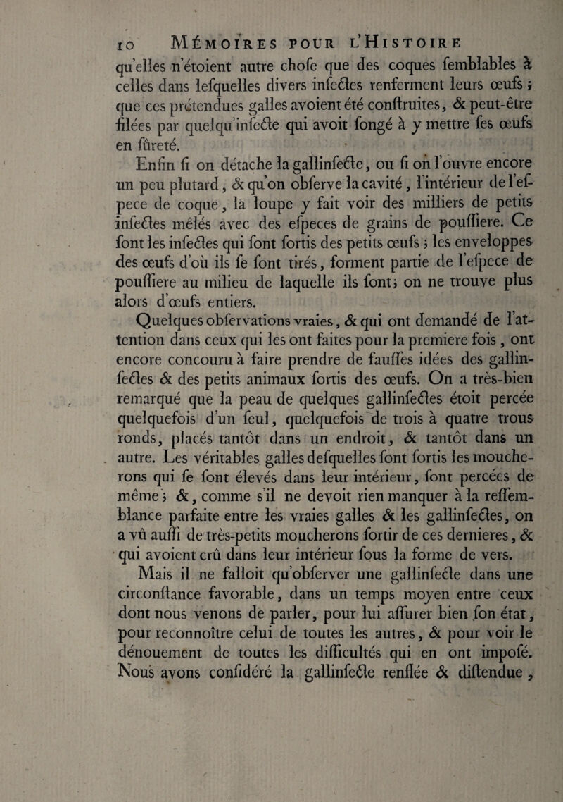 quelles u’étoient autre chofe que des coques femblables à celles dans iefquelles divers infedes renferment leurs œufs î que ces prétendues galles avoient été conftruites, & peut-être filées par quelqu’inleéle qui avoir fongé à y mettre fes œufs en fûreté. Enfin fi on détache la gallinfeéle, ou fi on l’ouvre encore un peu plutard, & qu’on obferve la cavité , l’intérieur de i’ef- pece de coque, la loupe y fait voir des milliers de petits infedes mêlés avec des efpeces de grains de poulfiere. Ce font les infedes qui font fortis des petits œufs j les enveloppes des œufs d’où ils fe font tirés, forment partie de l’efpece de poulfiere au milieu de laquelle ils fonti on ne trouve plus alors d’œufs entiers. Quelques obfervations vraies, & qui ont demandé de 1 at¬ tention dans ceux qui les ont faites pour la première fois, ont encore concouru à faire prendre de faulTes idées des gallin- fedes & des petits animaux fortis des œufs. On a très-bien remarqué que la peau de quelques gallinfedes étoit percée quelquefois d’un feul, quelquefois de trois à quatre trous ronds, placés tantôt dans un endroit, & tantôt dans un autre. Les véritables galles defquelles font fortis les mouche¬ rons qui fe font élevés dans leur intérieur, font percées de même ; &, comme s’il ne devoir rien manquer à la relTera- blance parfaite entre les vraies galles & les gallinfedes, on a vû aulfi de très-petits moucherons fortir de ces dernieres, Sc ■ qui avoient crû dans leur intérieur fous la forme de vers. Mais il ne falloir qu obferver une gallinfede dans une circonflance favorable, dans un temps moyen entre ceux dont nous venons de parler, pour lui alTurer bien fon état, pour reconnoître celui de toutes les autres, & pour voir le dénouement de toutes les difficultés qui en ont impofé. Nous avons confidéré la gallinfede renflée & diftendue,