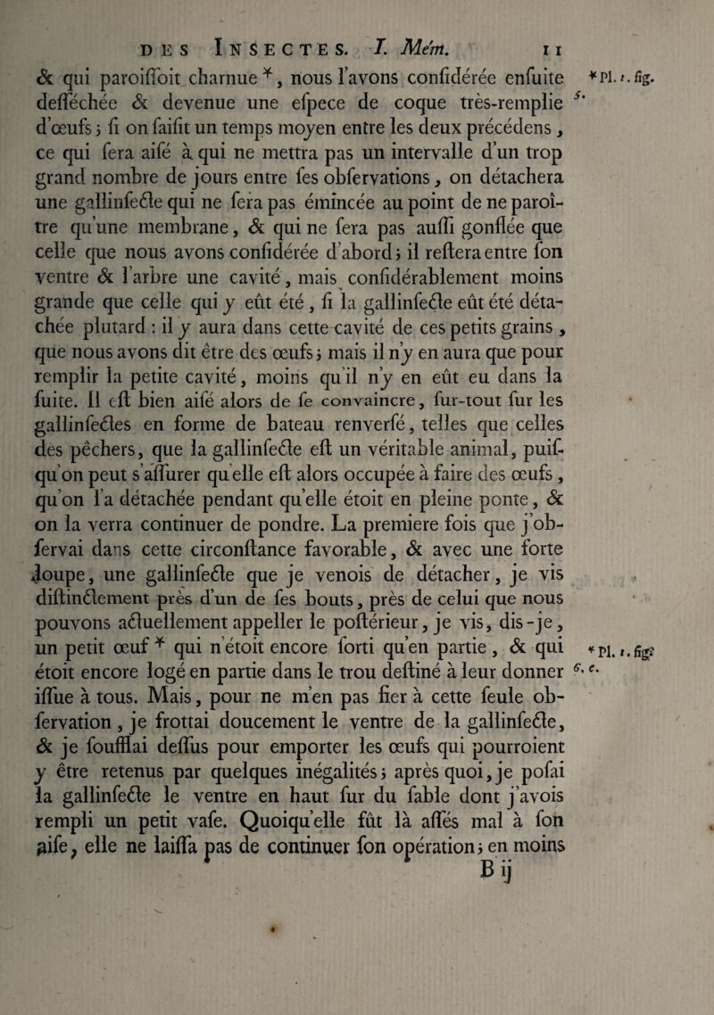 & qui paroifToit charnue^, nous l’avons confidérée enfuite deflechée & devenue une efpece de coque très-remplie d’œufs} fi on faifit un temps mojen entre les deux précédens, ce qui fera aifé à qui ne mettra pas un intervalle d’un trop grand nombre de jours entre fes obfervations, on détachera une gallinfeéle qui ne fera pas émincée au point de ne paroî- tre qu’une membrane, «& qui ne fera pas aulfi gonflée que celle que nous avons confidérée d’abord} il reliera entre fon ventre & l’arbre une cavité, mais confidérablement moins grande que celle qui y eût été , fi la gallinfeéle eût été déta¬ chée plutard : il y aura dans cette cavité de ces petits grains , que nous avons dit être des œufs j mais il n’y en aura que pour remplir la petite cavité, moins qu il n’y en eût eu dans la fuite. 11 eft bien aifé alors de fe convaincre, fur-tout fur les gallinfeéles en forme de bateau renverfé, telles que celles des pêchers, que la gallinfeéle eft un véritable animal, puif- qu’on peut s’afliirer qu elle eft alors occupée à faire des œufs, qu’on l’a détachée pendant quelle étoit en pleine ponte, & on la verra continuer de pondre. La première fois que j’ob- fervai dans cette circonftance favorable, & avec une forte doupe, une gallinfeêle que je venois de détacher, je vis diftinêlement près d’un de fes bouts, près de celui que nous pouvons aéluellement appeller le poftérieur, je vis, dis-je, un petit œuf^ qui n’étoit encore forti qu’en partie, & qui »pi.«.ügî étoit encore logé en partie dans le trou deftiné à leur donner '• iflue à tous. Mais, pour ne m’en pas fier à cette feule ob- fervation , je frottai doucement le ventre de la gallinfede, & je foufflai defllis pour emporter les œufs qui pourroient y être retenus par quelques inégalités; après quoi, je pofai la gallinfeéte le ventre en haut fur du fable dont j’avois rempli un petit vafe. Quoiqu’elle fût là alTés mal à foh ^ife, elle ne lailTa pas de continuer fon opération; en moins Bij