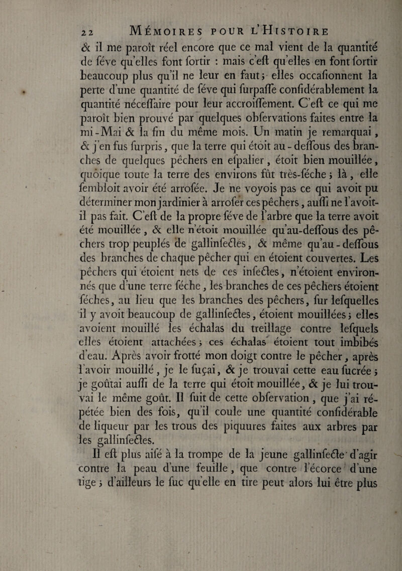 Ôc il me paroît réel encore que ce mal vient de la quantité de fève qu elles font fortir : mais c’eft qu elles en font fortir beaucoup plus qu’il ne leur en fautj elles occafionnent la perte d’une quantité de fève qui furpafle conlidérablement la quantité néceffaire pour leur accroiflement. C’eft ce qui me paroît bien prouvé par quelques obfervations faites entre la mi-Mai & la fin du même mois. Un matin je remarquai, & j’en fus furpris, que la terre qui étôit au - deflbus des bran¬ ches de quelques pêchers en efpalier, étoit bien mouillée, quoique toute la terre des environs fût très-féche > là, elle fembloit avoir été arrofée. Je ne vojois pas ce qui avoit pu déterminer mon jardinier à arrofer ces pêchers, aufli ne l’avoit- il pas fait. C’eft de la propre fève de l’arbre que la terre avoit été mouillée, & elle n’étoit mouillée qu’au-deflbus des pê¬ chers trop peuplés de gallinfeéles, & même qu’au - deflbus des branches de chaque pêcher qui en étoient couvertes. Les pêchers qui étoient nets de ces infeéles, n’étoient environ¬ nés que d’une terre féche, les branches de ces pêchers étoient féches, au lieu que les branches des pêchers, fur lefquelles il y avoit beaucoup de gallinfeéles, étoient mouillées j elles avoient mouillé les échalas du treillage contre lefquels elles étoient attachées ; ces échalas étoient tout imbibés d’eau. Après avoir frotté mon doigt contre le pêcher, après l’avoir mouillé , je le fuçai, & je trouvai cette eaufucrée > je goûtai aufli de la terre qui étoit mouillée, & je lui trou¬ vai le même goût. Il fuit de cette obfervation, que j’ai ré¬ pétée bien des fois, qu’il coule une quantité confidérable de liqueur par les trous des piquures faites aux arbres par les gallinfeéles. Il eft plus aifé à la trompe de la jeune gallinfeéle d’agir contre la peau d’une feuille, que contre l’écorce d’une lige j d’ailleurs le fuc qu elle en tire peut alors lui être plus