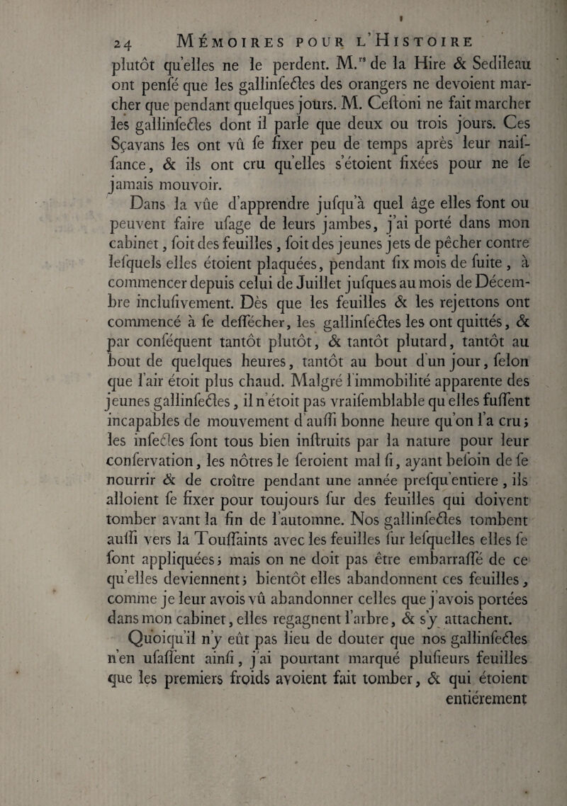 plutôt quelles ne le perdent. M.“ de la Hire & Sedileau ont penfé que les gallinfeéles des orangers ne dévoient mar¬ cher que pendant quelques jours. M. Ceftoni ne fait marcher les gallinfe6les dont il parle que deux ou trois jours. Ces Sçavans les ont vû fe fixer peu de temps après leur naif- fance, & ils ont cru quelles s’étoient fixées pour ne fe jamais mouvoir. Dans la vûe d’apprendre jufqu’à quel âge elles font ou peuvent faire ufage de leurs jambes, j’ai porté dans mon cabinet, foit des feuilles , foit des jeunes jets de pêcher contre lefqueis elles étoient plaquées, pendant fix mois de fuite , à commencer depuis celui de Juillet jufques au mois de Décem¬ bre inclufivement. Dès que les feuilles & les rejettons ont commencé à fe deflecher, les gallinfééles les ont quittés, & par conféquent tantôt plutôt, & tantôt plutard, tantôt au bout de quelques heures, tantôt au bout dun jour, félon que l’air étoit plus chaud. Malgré l immobilité apparente des jeunes gàllinfeéles, iln etoit pas vraifemblable qu elles fufient incapables de mouvement d’aufii bonne heure quon l’a cru j les infefles font tous bien inftruits par la nature pour leur confervation, les nôtres le feroient mal fi, ayant befoin defe nourrir & de croître pendant une année prefqu entière , ils alloient fe fixer pour toujours fur des feuilles qui doivent tomber avant la fin de l’automne. Nos ^allinfeéles tombent O aulîî vers la Touffaints avec les feuilles fur lefquelles elles fe font appliquées 3 mais on ne doit pas être embarraffé de ce quelles deviennent3 bientôt elles abandonnent ces feuilles ^ comme je leur avois vû abandonner celles que j’avois portées dans mon cabinet, elles regagnent l’arbre, & s’y attachent. Quoiqu’il n’y eût pas lieu de douter que nos gallinfeéles n’en ufaflènt ainfi, j'ai pourtant marqué plüfieurs feuilles que les premiers froids avoient fait tomber, & qui étoient entièrement