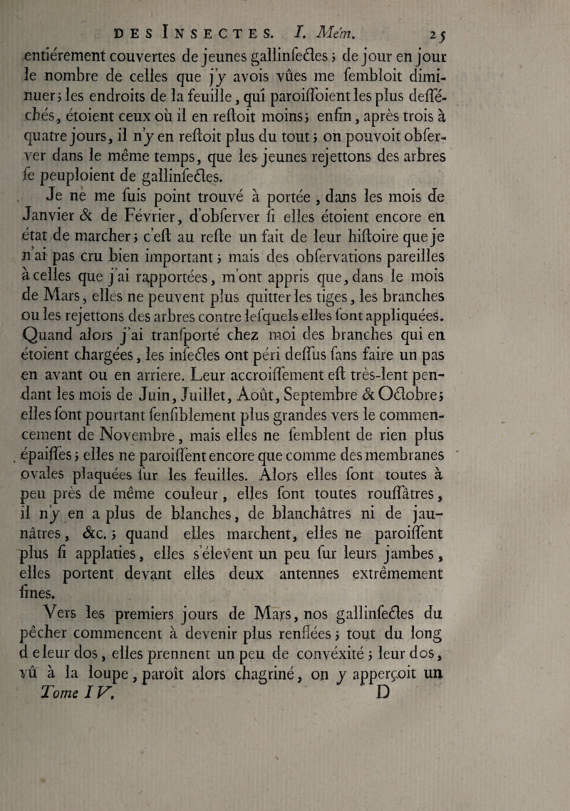 entièrement couvertes de jeunes gallinfeéles 5 de jour en jour le nombre de celles que j’y avois vues me fembloit dimi¬ nuer j les endroits de la feuille, qui paroiffoient les plus defle- chés, étoient ceux où il en reftoit moins 5 enfin, après trois à quatre jours, il ny en reftoit plus du tout 5 on pouvoit obfer- ver dans le même temps, que les jeunes rejettons des arbres (e peuploient de gallinfedes. , Je ne me fuis point trouvé à portée , dans les mois de Janvier & de Février, d’obferver fi elles étoient encore en état de marcher} c’eft au refte un fait de leur hiftoire que je n ai pas cru bien important} mais des obfervations pareilles à celles que j’ai rapportées, m’ont appris que, dans le mois de Mars, elles ne peuvent plus quitter les tiges, les branches DU les rejettons des arbres contre lefquels elles font appliquées. Quand alors j’ai tranfporté chez moi des branches qui en étoient chargées, les infeéles ont péri deft’us fans faire un pas en avant ou en arriéré. Leur accroiftement eft très-lent pen¬ dant les mois de Juin, Juillet, Aoiit, Septembre <&Oétobre} elles font pourtant fenfiblement plus grandes vers le commen¬ cement de Novembre, mais elles ne femblent de rien plus . épaiftès} elles ne paroiflènt encore que comme des membranes ' ovales plaquées lur les feuilles. Alors elles font toutes à peu près de même couleur, elles font toutes rouflatres, il n’y en a plus de blanches, de blanchâtres ni de jau¬ nâtres , &c. j quand elles marchent, elles ne paroiftent plus fi applaties, elles s’élèvent un peu fur leurs jambes, elles portent devant elles deux antenries extrêmement fines. Vers les premiers jours de Mars, nos gallinfeéles du pêcher commencent à devenir plus renflées} tout du long d eleur dos, elles prennent un peu de convéxité j leur dos, vu à la loupe, paroît alors chagriné, on y apperçoit un Tome IV, D