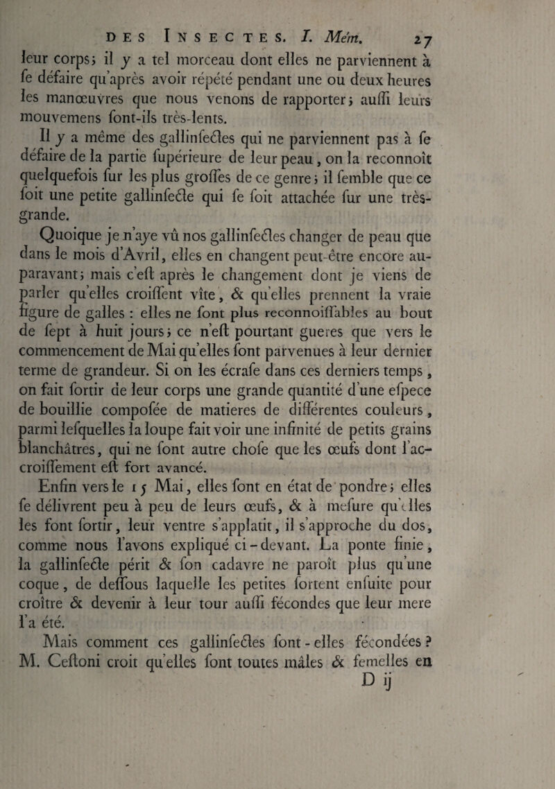 leur corps; il j a tel morceau dont elles ne parviennent à le défaire qu’après avoir répété pendant une ou deux heures les manœuvres que nous venons de rapporter; aulïï leurs mouvemens font-ils très-lents. Il J a même des gallinfeéles qui ne parviennent pas à fe défaire de la partie fupérieure de leur peau, on la reconnoît quelquefois fur les plus grolîes de ce genre ; il femble que ce Ibit une petite gallinfeéle qui fe foit attachée fur une très- grande. Quoique je n’aje vu nos gallinfeéles changer de peau que dans le mois d’Avril, elles en changent peut-être encore au¬ paravant; mais c’ell après le changement dont je viens de oarler quelles croiffent vite, & quelles prennent la vraie :ïgure de galles : elles ne font plus reconnoilTables au bout de fept à huit jours; ce n’eft pourtant gueres que vers le commencement de Mai quelles font parvenues à leur dernier terme de grandeur. Si on les écrafe dans ces derniers temps , on fait fortir de leur corps une grande quantité d’une efpece de bouillie compofée de matières de différentes couleurs, parmi lefquelles la loupe fait voir une infinité de petits grains blanchâtres, qui ne font autre chofe que les œufs dont l’ac- croiffement eft fort avancé. Enfin vers le 15 Mai, elles font en état de'pondre; elles fe délivrent peu à peu de leurs œufs, & à mefure quelles les font fortir, leur ventre s’applatit, il s’approche du dos, comme nous l’avons expliqué ci-devant. La ponte finie, la gallinfecle périt & fon cadavre ne paroît plus qu’une coque, de dellbus laquelle les petites fortent enfuite pour croître & devenir à leur tour auffi fécondes que leur mere 1» / r a ete. Mais comment ces gallinfedes font - elles fécondées ? M. Ceftoni croit qu elles font toutes mâles & femelles en Dij